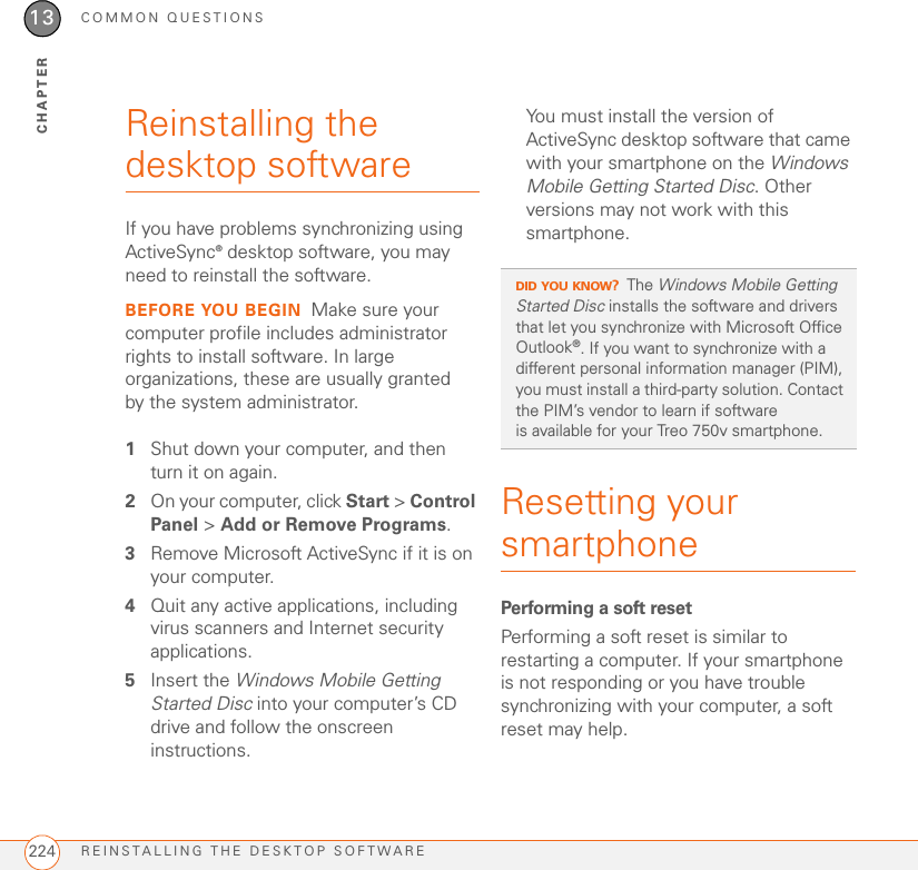 COMMON QUESTIONSREINSTALLING THE DESKTOP SOFTWARE22413CHAPTERReinstalling the desktop softwareIf you have problems synchronizing using ActiveSync® desktop software, you may need to reinstall the software.BEFORE YOU BEGIN Make sure your computer profile includes administrator rights to install software. In large organizations, these are usually granted by the system administrator.1Shut down your computer, and then turn it on again.2On your computer, click Start &gt; Control Panel &gt; Add or Remove Programs.3Remove Microsoft ActiveSync if it is on your computer.4Quit any active applications, including virus scanners and Internet security applications.5Insert the Windows Mobile Getting Started Disc into your computer’s CD drive and follow the onscreen instructions.You must install the version of ActiveSync desktop software that came with your smartphone on the Windows Mobile Getting Started Disc. Other versions may not work with this smartphone.Resetting your smartphonePerforming a soft resetPerforming a soft reset is similar to restarting a computer. If your smartphone is not responding or you have trouble synchronizing with your computer, a soft reset may help.DID YOU KNOW?The Windows Mobile Getting Started Disc installs the software and drivers that let you synchronize with Microsoft Office Outlook®. If you want to synchronize with a different personal information manager (PIM), you must install a third-party solution. Contact the PIM’s vendor to learn if software is available for your Treo 750v smartphone.