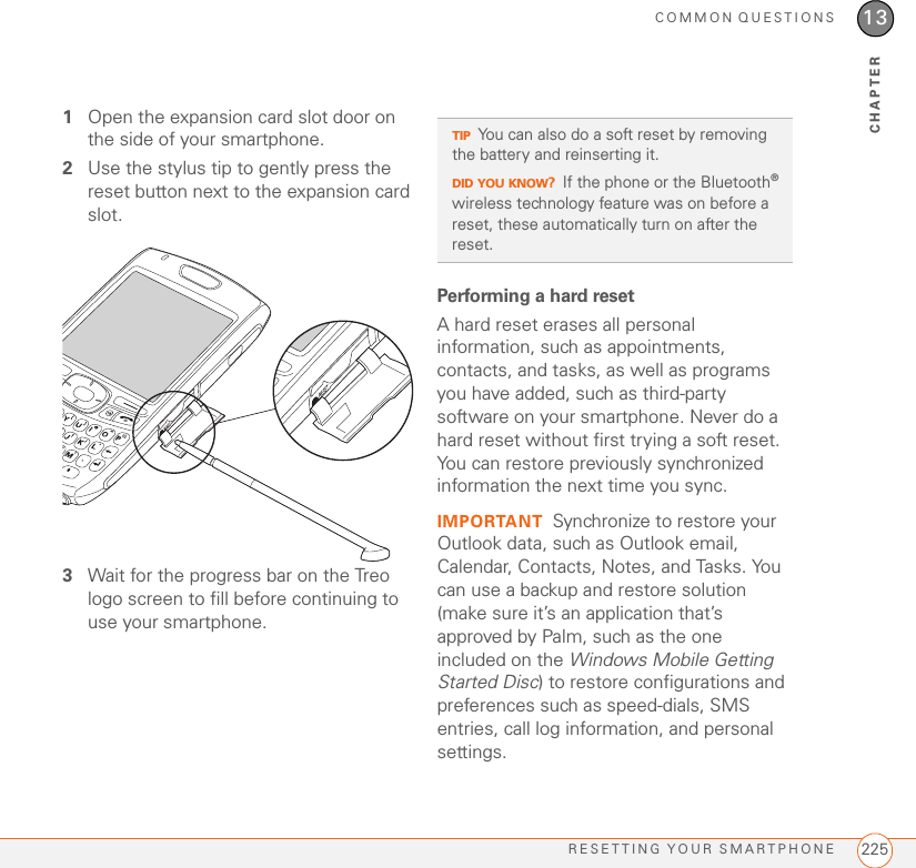 COMMON QUESTIONSRESETTING YOUR SMARTPHONE 22513CHAPTER1Open the expansion card slot door on the side of your smartphone.2Use the stylus tip to gently press the reset button next to the expansion card slot.3Wait for the progress bar on the Treo logo screen to fill before continuing to use your smartphone.Performing a hard resetA hard reset erases all personal information, such as appointments, contacts, and tasks, as well as programs you have added, such as third-party software on your smartphone. Never do a hard reset without first trying a soft reset. You can restore previously synchronized information the next time you sync.IMPORTANT Synchronize to restore your Outlook data, such as Outlook email, Calendar, Contacts, Notes, and Tasks. You can use a backup and restore solution (make sure it’s an application that’s approved by Palm, such as the one included on the Windows Mobile Getting Started Disc) to restore configurations and preferences such as speed-dials, SMS entries, call log information, and personal settings.TIPYou can also do a soft reset by removing the battery and reinserting it.DID YOU KNOW?If the phone or the Bluetooth® wireless technology feature was on before a reset, these automatically turn on after the reset.