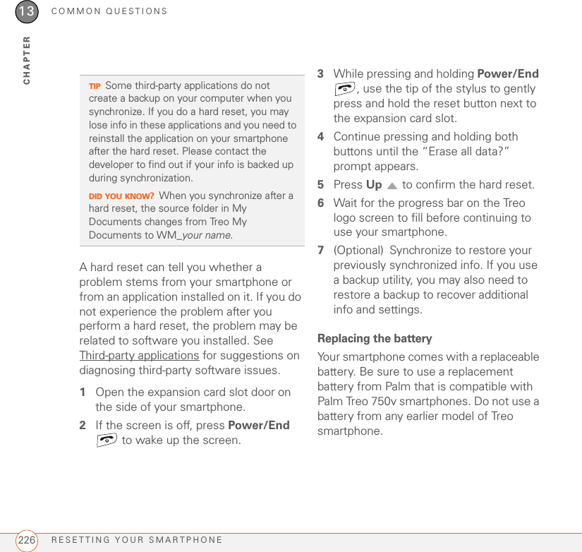 COMMON QUESTIONSRESETTING YOUR SMARTPHONE22613CHAPTERA hard reset can tell you whether a problem stems from your smartphone or from an application installed on it. If you do not experience the problem after you perform a hard reset, the problem may be related to software you installed. See Third-party applications for suggestions on diagnosing third-party software issues.1Open the expansion card slot door on the side of your smartphone.2If the screen is off, press Power/End  to wake up the screen.3While pressing and holding Power/End , use the tip of the stylus to gently press and hold the reset button next to the expansion card slot.4Continue pressing and holding both buttons until the “Erase all data?” prompt appears. 5Press Up   to confirm the hard reset.6Wait for the progress bar on the Treo logo screen to fill before continuing to use your smartphone.7(Optional) Synchronize to restore your previously synchronized info. If you use a backup utility, you may also need to restore a backup to recover additional info and settings.Replacing the batteryYour smartphone comes with a replaceable battery. Be sure to use a replacement battery from Palm that is compatible with Palm Treo 750v smartphones. Do not use a battery from any earlier model of Treo smartphone.TIPSome third-party applications do not create a backup on your computer when you synchronize. If you do a hard reset, you may lose info in these applications and you need to reinstall the application on your smartphone after the hard reset. Please contact the developer to find out if your info is backed up during synchronization.DID YOU KNOW?When you synchronize after a hard reset, the source folder in My Documents changes from Treo My Documents to WM_your name.