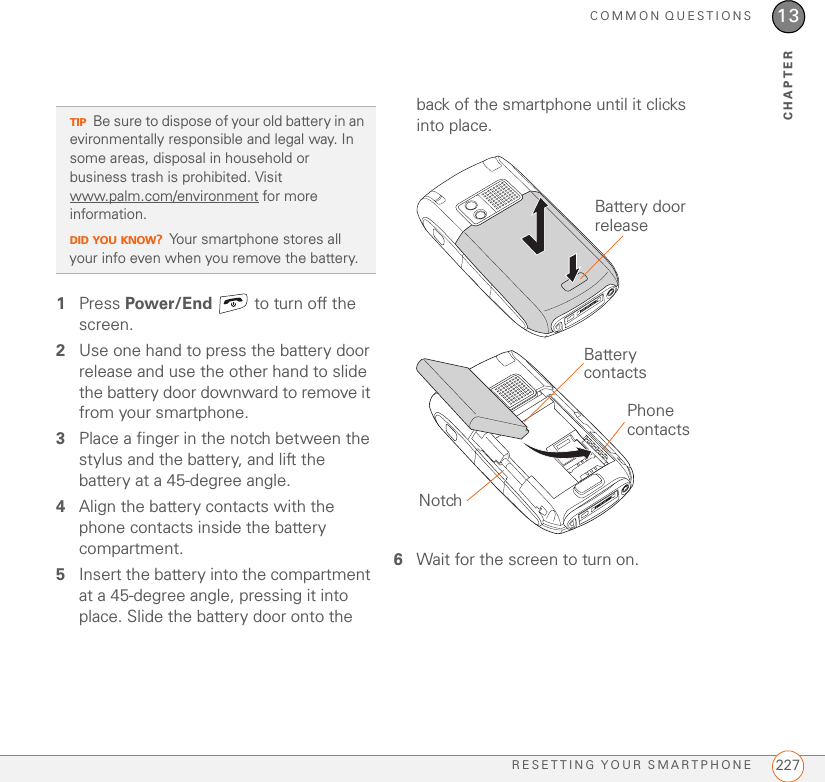 COMMON QUESTIONSRESETTING YOUR SMARTPHONE 22713CHAPTER1Press Power/End   to turn off the screen.2Use one hand to press the battery door release and use the other hand to slide the battery door downward to remove it from your smartphone.3Place a finger in the notch between the stylus and the battery, and lift the battery at a 45-degree angle.4Align the battery contacts with the phone contacts inside the battery compartment.5Insert the battery into the compartment at a 45-degree angle, pressing it into place. Slide the battery door onto the back of the smartphone until it clicks into place.6Wait for the screen to turn on.TIPBe sure to dispose of your old battery in an evironmentally responsible and legal way. In some areas, disposal in household or business trash is prohibited. Visit www.palm.com/environment for more information.DID YOU KNOW?Your smartphone stores all your info even when you remove the battery.Battery door releaseNotchPhone contactsBattery contacts