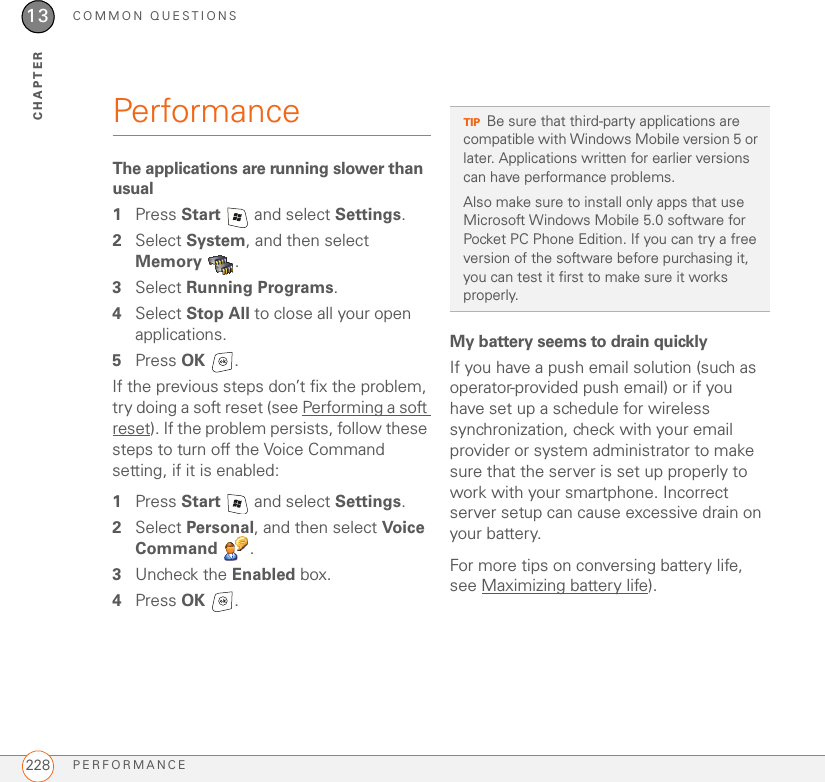 COMMON QUESTIONSPERFORMANCE22813CHAPTERPerformanceThe applications are running slower than usual1Press Start   and select Settings.2Select System, and then select Memory .3Select Running Programs. 4Select Stop All to close all your open applications.5Press OK .If the previous steps don’t fix the problem, try doing a soft reset (see Performing a soft reset). If the problem persists, follow these steps to turn off the Voice Command setting, if it is enabled:1Press Start   and select Settings.2Select Personal, and then select Voice Command .3Uncheck the Enabled box.4Press OK .My battery seems to drain quicklyIf you have a push email solution (such as operator-provided push email) or if you have set up a schedule for wireless synchronization, check with your email provider or system administrator to make sure that the server is set up properly to work with your smartphone. Incorrect server setup can cause excessive drain on your battery.For more tips on conversing battery life, see Maximizing battery life).TIPBe sure that third-party applications are compatible with Windows Mobile version 5 or later. Applications written for earlier versions can have performance problems. Also make sure to install only apps that use Microsoft Windows Mobile 5.0 software for Pocket PC Phone Edition. If you can try a free version of the software before purchasing it, you can test it first to make sure it works properly.