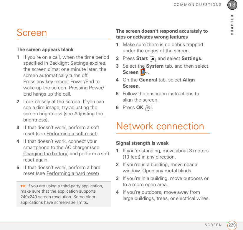 COMMON QUESTIONSSCREEN 22913CHAPTERScreenThe screen appears blank1If you’re on a call, when the time period specified in Backlight Settings expires, the screen dims; one minute later, the screen automatically turns off. Press any key except Power/End to wake up the screen. Pressing Power/End hangs up the call.2Look closely at the screen. If you can see a dim image, try adjusting the screen brightness (see Adjusting the brightness).3If that doesn’t work, perform a soft reset (see Performing a soft reset).4If that doesn’t work, connect your smartphone to the AC charger (see Charging the battery) and perform a soft reset again.5If that doesn’t work, perform a hard reset (see Performing a hard reset).The screen doesn’t respond accurately to taps or activates wrong features1Make sure there is no debris trapped under the edges of the screen.2Press Start   and select Settings. 3Select the System tab, and then select Screen .4On the General tab, select Align Screen.5Follow the onscreen instructions to align the screen.6Press OK .Network connectionSignal strength is weak1If you’re standing, move about 3 meters (10 feet) in any direction.2If you’re in a building, move near a window. Open any metal blinds.3If you’re in a building, move outdoors or to a more open area.4If you’re outdoors, move away from large buildings, trees, or electrical wires.TIPIf you are using a third-party application, make sure that the application supports 240x240 screen resolution. Some older applications have screen-size limits. 