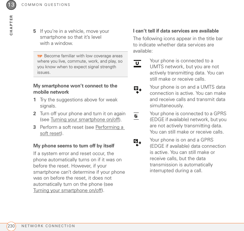 COMMON QUESTIONSNETWORK CONNECTION23013CHAPTER5If you’re in a vehicle, move your smartphone so that it’s level with a window.My smartphone won’t connect to the mobile network1Try the suggestions above for weak signals.2Turn off your phone and turn it on again (see Turning your smartphone on/off).3Perform a soft reset (see Performing a soft reset).My phone seems to turn off by itselfIf a system error and reset occur, the phone automatically turns on if it was on before the reset. However, if your smartphone can’t determine if your phone was on before the reset, it does not automatically turn on the phone (see Turning your smartphone on/off).I can’t tell if data services are available The following icons appear in the title bar to indicate whether data services are available:TIPBecome familiar with low coverage areas where you live, commute, work, and play, so you know when to expect signal strength issues.Your phone is connected to a UMTS network, but you are not actively transmitting data. You can still make or receive calls.Your phone is on and a UMTS data connection is active. You can make and receive calls and transmit data simultaneously.Your phone is connected to a GPRS (EDGE if available) network, but you are not actively transmitting data. You can still make or receive calls.Your phone is on and a GPRS (EDGE if available) data connection is active. You can still make or receive calls, but the data transmission is automatically interrupted during a call.