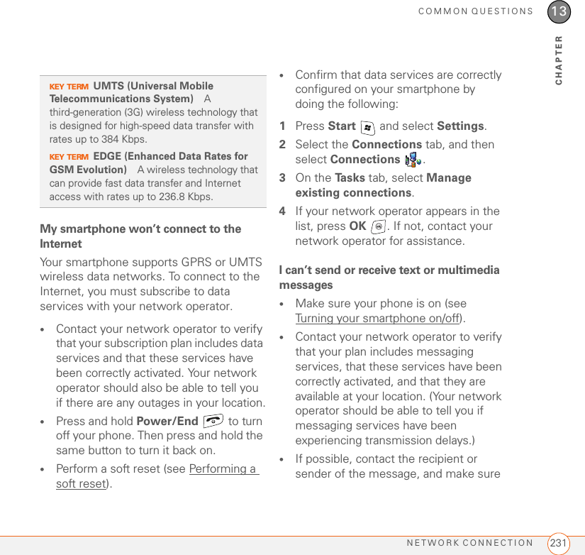 COMMON QUESTIONSNETWORK CONNECTION 23113CHAPTERMy smartphone won’t connect to the InternetYour smartphone supports GPRS or UMTS wireless data networks. To connect to the Internet, you must subscribe to data services with your network operator.•Contact your network operator to verify that your subscription plan includes data services and that these services have been correctly activated. Your network operator should also be able to tell you if there are any outages in your location.•Press and hold Power/End  to turn off your phone. Then press and hold the same button to turn it back on.•Perform a soft reset (see Performing a soft reset).•Confirm that data services are correctly configured on your smartphone by doing the following:1Press Start   and select Settings.2Select the Connections tab, and then select Connections . 3On the Ta s k s  tab, select Manage existing connections.4If your network operator appears in the list, press OK  . If not, contact your network operator for assistance.I can’t send or receive text or multimedia messages•Make sure your phone is on (see Turning your smartphone on/off).•Contact your network operator to verify that your plan includes messaging services, that these services have been correctly activated, and that they are available at your location. (Your network operator should be able to tell you if messaging services have been experiencing transmission delays.)•If possible, contact the recipient or sender of the message, and make sure KEY TERMUMTS (Universal Mobile Telecommunications System) A third-generation (3G) wireless technology that is designed for high-speed data transfer with rates up to 384 Kbps.KEY TERMEDGE (Enhanced Data Rates for GSM Evolution) A wireless technology that can provide fast data transfer and Internet access with rates up to 236.8 Kbps.