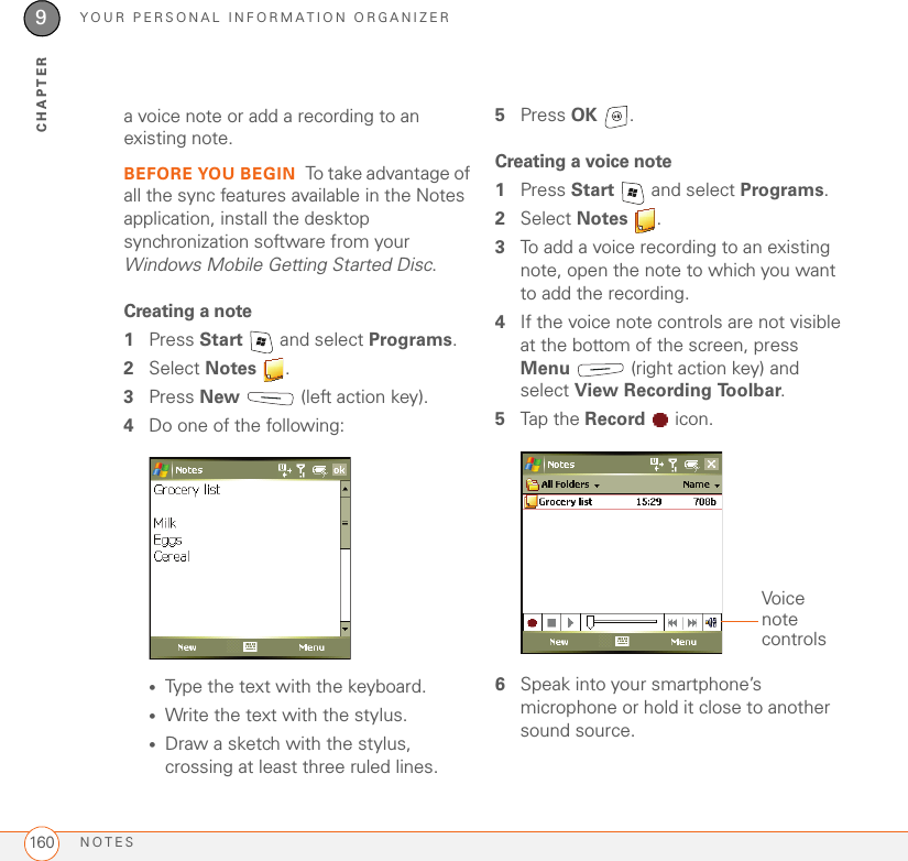 YOUR PERSONAL INFORMATION ORGANIZERNOTES1609CHAPTERa voice note or add a recording to an existing note.BEFORE YOU BEGIN To take advantage of all the sync features available in the Notes application, install the desktop synchronization software from your Windows Mobile Getting Started Disc.Creating a note1Press Start   and select Programs. 2Select Notes .3Press New   (left action key).4Do one of the following:•Type the text with the keyboard.•Write the text with the stylus.•Draw a sketch with the stylus, crossing at least three ruled lines.5Press OK .Creating a voice note1Press Start   and select Programs.2Select Notes .3To add a voice recording to an existing note, open the note to which you want to add the recording.4If the voice note controls are not visible at the bottom of the screen, press Menu   (right action key) and select View Recording Toolbar. 5Tap the Record  icon.6Speak into your smartphone’s microphone or hold it close to another sound source.Voice note controls