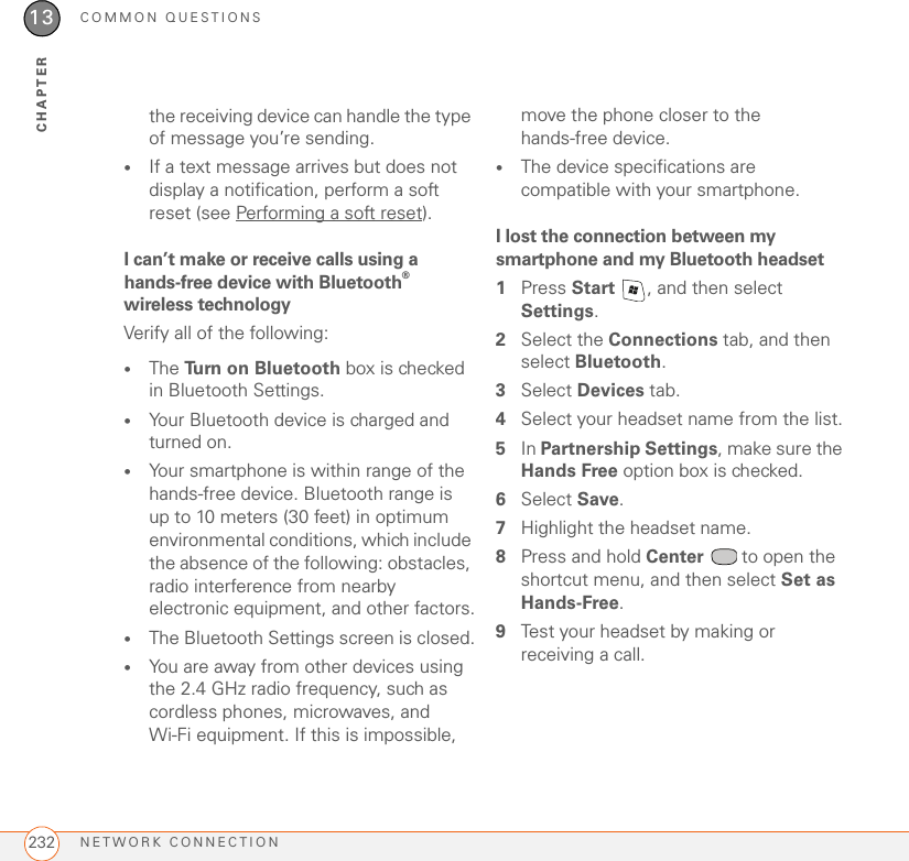 COMMON QUESTIONSNETWORK CONNECTION23213CHAPTERthe receiving device can handle the type of message you’re sending.•If a text message arrives but does not display a notification, perform a soft reset (see Performing a soft reset).I can’t make or receive calls using a hands-free device with Bluetooth® wireless technologyVerify all of the following:•The Turn on Bluetooth box is checked in Bluetooth Settings.•Your Bluetooth device is charged and turned on.•Your smartphone is within range of the hands-free device. Bluetooth range is up to 10 meters (30 feet) in optimum environmental conditions, which include the absence of the following: obstacles, radio interference from nearby electronic equipment, and other factors.•The Bluetooth Settings screen is closed.•You are away from other devices using the 2.4 GHz radio frequency, such as cordless phones, microwaves, and Wi-Fi equipment. If this is impossible, move the phone closer to the hands-free device.•The device specifications are compatible with your smartphone.I lost the connection between my smartphone and my Bluetooth headset1Press Start  , and then select Settings.2Select the Connections tab, and then select Bluetooth.3Select Devices tab.4Select your headset name from the list.5In Partnership Settings, make sure the Hands Free option box is checked.6Select Save.7Highlight the headset name.8Press and hold Center   to open the shortcut menu, and then select Set as Hands-Free.9Test your headset by making or receiving a call.