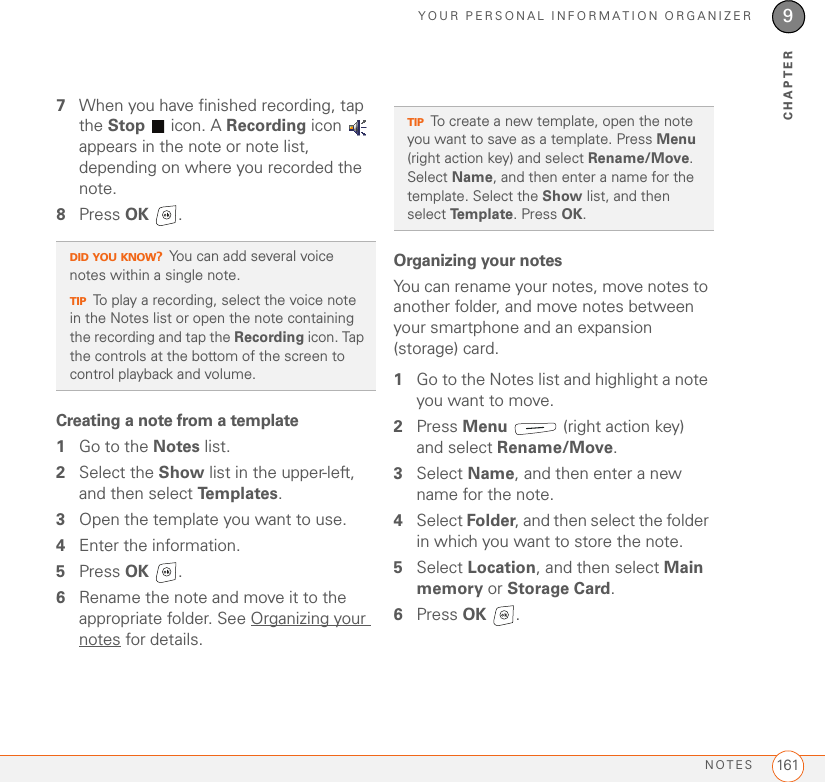 YOUR PERSONAL INFORMATION ORGANIZERNOTES 1619CHAPTER7When you have finished recording, tap the Stop   icon. A Recording icon   appears in the note or note list, depending on where you recorded the note.8Press OK .Creating a note from a template1Go to the Notes list.2Select the Show list in the upper-left, and then select Te m p l a t e s .3Open the template you want to use.4Enter the information.5Press OK .6Rename the note and move it to the appropriate folder. See Organizing your notes for details.Organizing your notesYou can rename your notes, move notes to another folder, and move notes between your smartphone and an expansion (storage) card.1Go to the Notes list and highlight a note you want to move.2Press Menu   (right action key) and select Rename/Move.3Select Name, and then enter a new name for the note.4Select Folder, and then select the folder in which you want to store the note.5Select Location, and then select Main memory or Storage Card.6Press OK .DID YOU KNOW?You can add several voice notes within a single note.TIPTo play a recording, select the voice note in the Notes list or open the note containing the recording and tap the Recording icon. Tap the controls at the bottom of the screen to control playback and volume.TIPTo create a new template, open the note you want to save as a template. Press Menu (right action key) and select Rename/Move. Select Name, and then enter a name for the template. Select the Show list, and then select Template. Press OK.