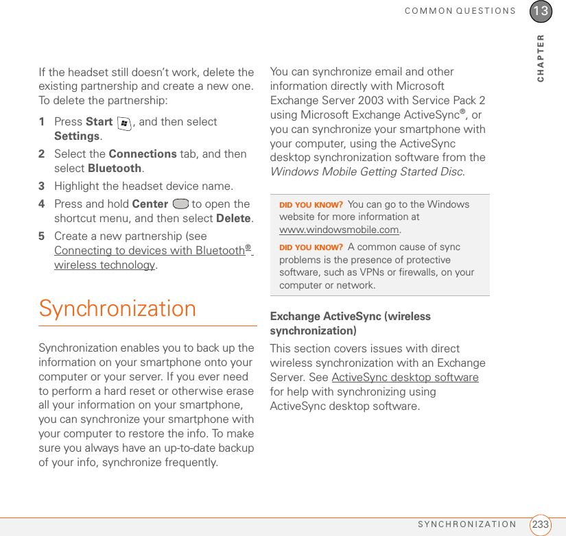 COMMON QUESTIONSSYNCHRONIZATION 23313CHAPTERIf the headset still doesn’t work, delete the existing partnership and create a new one. To delete the partnership:1Press Start  , and then select Settings.2Select the Connections tab, and then select Bluetooth.3Highlight the headset device name.4Press and hold Center   to open the shortcut menu, and then select Delete.5Create a new partnership (see Connecting to devices with Bluetooth® wireless technology.SynchronizationSynchronization enables you to back up the information on your smartphone onto your computer or your server. If you ever need to perform a hard reset or otherwise erase all your information on your smartphone, you can synchronize your smartphone with your computer to restore the info. To make sure you always have an up-to-date backup of your info, synchronize frequently.You can synchronize email and other information directly with Microsoft Exchange Server 2003 with Service Pack 2 using Microsoft Exchange ActiveSync®, or you can synchronize your smartphone with your computer, using the ActiveSync desktop synchronization software from the Windows Mobile Getting Started Disc.Exchange ActiveSync (wireless synchronization)This section covers issues with direct wireless synchronization with an Exchange Server. See ActiveSync desktop software for help with synchronizing using ActiveSync desktop software.DID YOU KNOW?You can go to the Windows website for more information at www.windowsmobile.com. DID YOU KNOW?A common cause of sync problems is the presence of protective software, such as VPNs or firewalls, on your computer or network.