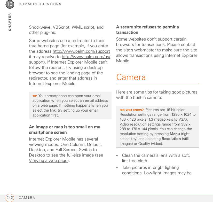 COMMON QUESTIONSCAMERA24213CHAPTERShockwave, VBScript, WML script, and other plug-ins.Some websites use a redirector to their true home page (for example, if you enter the address http://www.palm.com/support it may resolve to http://www.palm.com/us/support). If Internet Explorer Mobile can’t follow the redirect, try using a desktop browser to see the landing page of the redirector, and enter that address in Internet Explorer Mobile.An image or map is too small on my smartphone screenInternet Explorer Mobile has several viewing modes: One Column, Default, Desktop, and Full Screen. Switch to Desktop to see the full-size image (see Viewing a web page).A secure site refuses to permit a transactionSome websites don’t support certain browsers for transactions. Please contact the site’s webmaster to make sure the site allows transactions using Internet Explorer Mobile.CameraHere are some tips for taking good pictures with the built-in camera:•Clean the camera’s lens with a soft, lint-free cloth.•Take pictures in bright lighting conditions. Low-light images may be TIPYour smartphone can open your email application when you select an email address on a web page. If nothing happens when you select the link, try setting up your email application first.DID YOU KNOW?Pictures are 16-bit color. Resolution settings range from 1280 x 1024 to 160 x 120 pixels (1.3 megapixels to VGA). Video resolution settings range from 352 x 288 to 176 x 144 pixels. You can change the resolution setting by pressing Menu (right action key) and selecting Resolution (still images) or Quality (video).