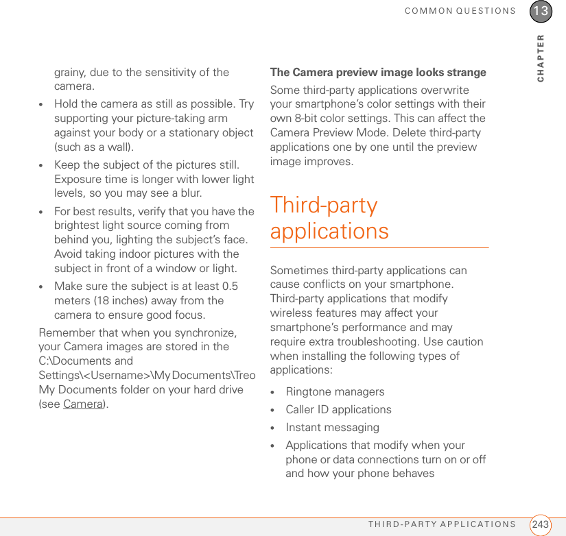 COMMON QUESTIONSTHIRD-PARTY APPLICATIONS 24313CHAPTERgrainy, due to the sensitivity of the camera.•Hold the camera as still as possible. Try supporting your picture-taking arm against your body or a stationary object (such as a wall).•Keep the subject of the pictures still. Exposure time is longer with lower light levels, so you may see a blur.•For best results, verify that you have the brightest light source coming from behind you, lighting the subject’s face. Avoid taking indoor pictures with the subject in front of a window or light.•Make sure the subject is at least 0.5 meters (18 inches) away from the camera to ensure good focus.Remember that when you synchronize, your Camera images are stored in the C:\Documents and Settings\&lt;Username&gt;\My Documents\Treo My Documents folder on your hard drive (see Camera).The Camera preview image looks strangeSome third-party applications overwrite your smartphone’s color settings with their own 8-bit color settings. This can affect the Camera Preview Mode. Delete third-party applications one by one until the preview image improves.Third-party applicationsSometimes third-party applications can cause conflicts on your smartphone. Third-party applications that modify wireless features may affect your smartphone’s performance and may require extra troubleshooting. Use caution when installing the following types of applications:•Ringtone managers•Caller ID applications•Instant messaging•Applications that modify when your phone or data connections turn on or off and how your phone behaves