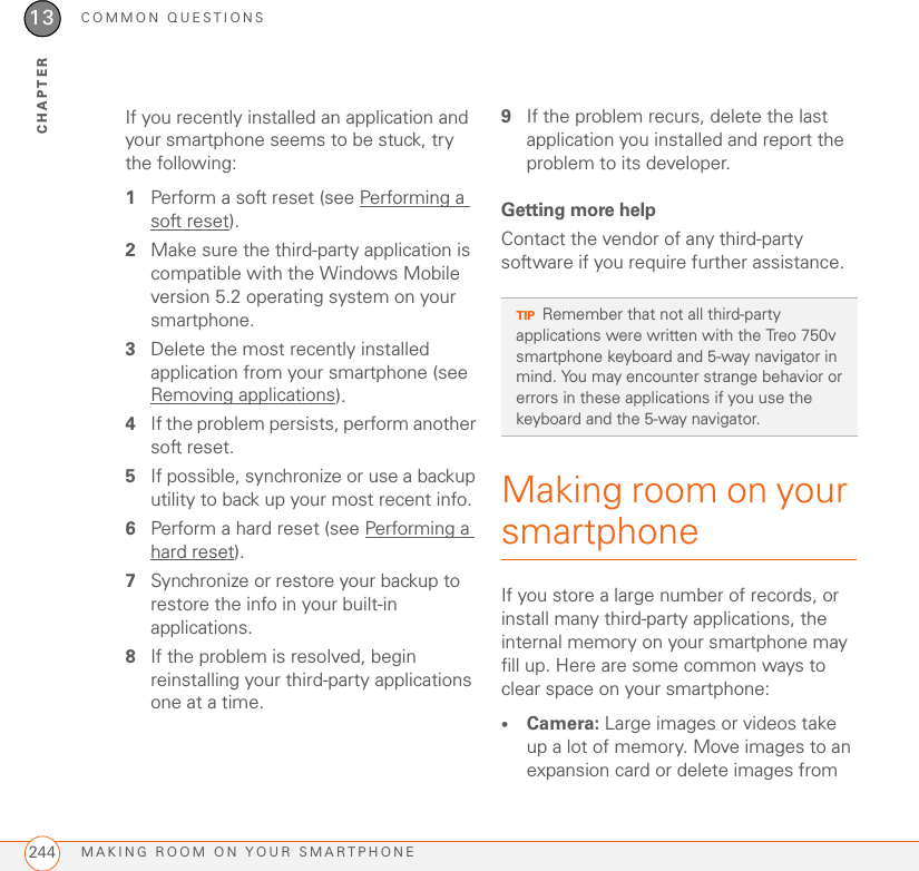 COMMON QUESTIONSMAKING ROOM ON YOUR SMARTPHONE24413CHAPTERIf you recently installed an application and your smartphone seems to be stuck, try the following:1Perform a soft reset (see Performing a soft reset).2Make sure the third-party application is compatible with the Windows Mobile version 5.2 operating system on your smartphone.3Delete the most recently installed application from your smartphone (see Removing applications).4If the problem persists, perform another soft reset.5If possible, synchronize or use a backup utility to back up your most recent info.6Perform a hard reset (see Performing a hard reset).7Synchronize or restore your backup to restore the info in your built-in applications.8If the problem is resolved, begin reinstalling your third-party applications one at a time.9If the problem recurs, delete the last application you installed and report the problem to its developer.Getting more helpContact the vendor of any third-party software if you require further assistance. Making room on your smartphoneIf you store a large number of records, or install many third-party applications, the internal memory on your smartphone may fill up. Here are some common ways to clear space on your smartphone:•Camera: Large images or videos take up a lot of memory. Move images to an expansion card or delete images from TIPRemember that not all third-party applications were written with the Treo 750v smartphone keyboard and 5-way navigator in mind. You may encounter strange behavior or errors in these applications if you use the keyboard and the 5-way navigator.