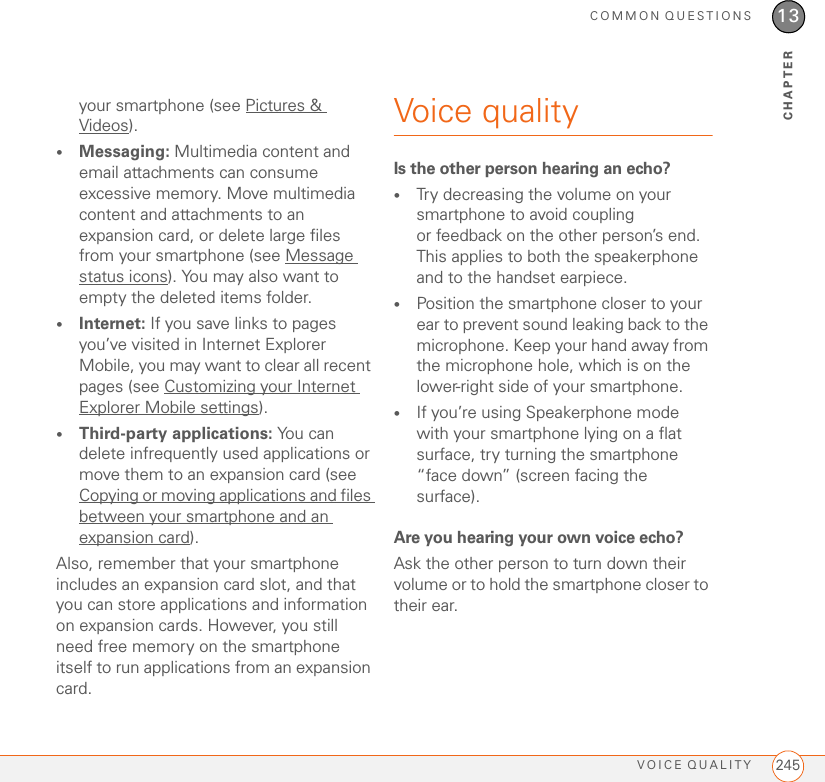 COMMON QUESTIONSVOICE QUALITY 24513CHAPTERyour smartphone (see Pictures &amp; Videos).•Messaging: Multimedia content and email attachments can consume excessive memory. Move multimedia content and attachments to an expansion card, or delete large files from your smartphone (see Message status icons). You may also want to empty the deleted items folder.•Internet: If you save links to pages you’ve visited in Internet Explorer Mobile, you may want to clear all recent pages (see Customizing your Internet Explorer Mobile settings).•Third-party applications: You c a n delete infrequently used applications or move them to an expansion card (see Copying or moving applications and files between your smartphone and an expansion card).Also, remember that your smartphone includes an expansion card slot, and that you can store applications and information on expansion cards. However, you still need free memory on the smartphone itself to run applications from an expansion card.Voice qualityIs the other person hearing an echo?•Try decreasing the volume on your smartphone to avoid coupling or feedback on the other person’s end. This applies to both the speakerphone and to the handset earpiece.•Position the smartphone closer to your ear to prevent sound leaking back to the microphone. Keep your hand away from the microphone hole, which is on the lower-right side of your smartphone.•If you’re using Speakerphone mode with your smartphone lying on a flat surface, try turning the smartphone “face down” (screen facing the surface).Are you hearing your own voice echo?Ask the other person to turn down their volume or to hold the smartphone closer to their ear.