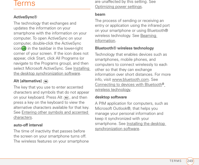 TERMS 249TermsActiveSync®The technology that exchanges and updates the information on your smartphone with the information on your computer. To open ActiveSync on your computer, double-click the ActiveSync icon  in the taskbar in the lower-right corner of your screen. If the icon does not appear, click Start, click All Programs (or navigate to the Programs group), and then select Microsoft ActiveSync. See Installing the desktop synchronization software.Alt (alternative) The key that you use to enter accented characters and symbols that do not appear on your keyboard. Press Alt  , and then press a key on the keyboard to view the alternative characters available for that key. See Entering other symbols and accented characters.auto-off intervalThe time of inactivity that passes before the screen on your smartphone turns off. The wireless features on your smartphone are unaffected by this setting. See Optimizing power settings.beamThe process of sending or receiving an entry or application using the infrared port on your smartphone or using Bluetooth® wireless technology. See Beaming information.Bluetooth® wireless technologyTechnology that enables devices such as smartphones, mobile phones, and computers to connect wirelessly to each other so that they can exchange information over short distances. For more info, visit www.bluetooth.com. See Connecting to devices with Bluetooth® wireless technology.desktop softwareA PIM application for computers, such as Microsoft Outlook®, that helps you manage your personal information and keep it synchronized with your smartphone. See Installing the desktop synchronization software.