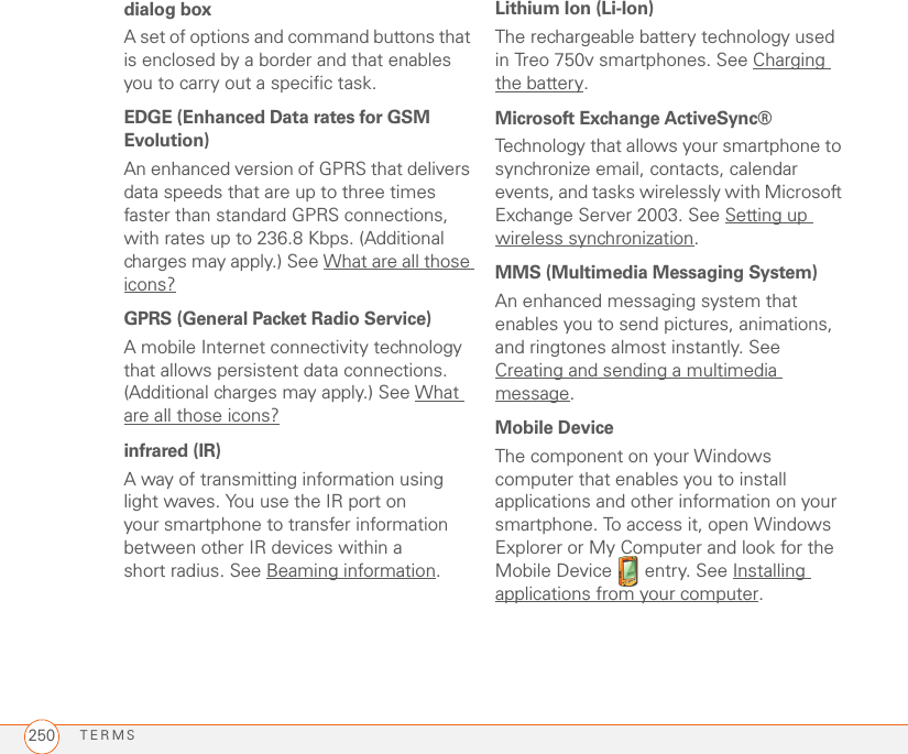 TERMS250dialog boxA set of options and command buttons that is enclosed by a border and that enables you to carry out a specific task.EDGE (Enhanced Data rates for GSM Evolution)An enhanced version of GPRS that delivers data speeds that are up to three times faster than standard GPRS connections, with rates up to 236.8 Kbps. (Additional charges may apply.) See What are all those icons?GPRS (General Packet Radio Service)A mobile Internet connectivity technology that allows persistent data connections. (Additional charges may apply.) See What are all those icons?infrared (IR)A way of transmitting information using light waves. You use the IR port on your smartphone to transfer information between other IR devices within a short radius. See Beaming information.Lithium Ion (Li-Ion)The rechargeable battery technology used in Treo 750v smartphones. See Charging the battery.Microsoft Exchange ActiveSync®Technology that allows your smartphone to synchronize email, contacts, calendar events, and tasks wirelessly with Microsoft Exchange Server 2003. See Setting up wireless synchronization.MMS (Multimedia Messaging System)An enhanced messaging system that enables you to send pictures, animations, and ringtones almost instantly. See Creating and sending a multimedia message.Mobile DeviceThe component on your Windows computer that enables you to install applications and other information on your smartphone. To access it, open Windows Explorer or My Computer and look for the Mobile Device   entry. See Installing applications from your computer.