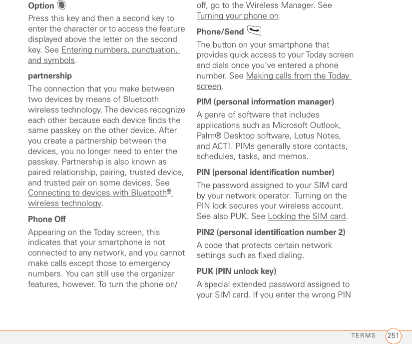 TERMS 251Option Press this key and then a second key to enter the character or to access the feature displayed above the letter on the second key. See Entering numbers, punctuation, and symbols.partnershipThe connection that you make between two devices by means of Bluetooth wireless technology. The devices recognize each other because each device finds the same passkey on the other device. After you create a partnership between the devices, you no longer need to enter the passkey. Partnership is also known as paired relationship, pairing, trusted device, and trusted pair on some devices. See Connecting to devices with Bluetooth® wireless technology.Phone OffAppearing on the Today screen, this indicates that your smartphone is not connected to any network, and you cannot make calls except those to emergency numbers. You can still use the organizer features, however. To turn the phone on/off, go to the Wireless Manager. See Turning your phone on.Phone/Send The button on your smartphone that provides quick access to your Today screen and dials once you’ve entered a phone number. See Making calls from the Today screen.PIM (personal information manager)A genre of software that includes applications such as Microsoft Outlook, Palm® Desktop software, Lotus Notes, and ACT!. PIMs generally store contacts, schedules, tasks, and memos. PIN (personal identification number)The password assigned to your SIM card by your network operator. Turning on the PIN lock secures your wireless account. See also PUK. See Locking the SIM card.PIN2 (personal identification number 2)A code that protects certain network settings such as fixed dialing. PUK (PIN unlock key)A special extended password assigned to your SIM card. If you enter the wrong PIN 