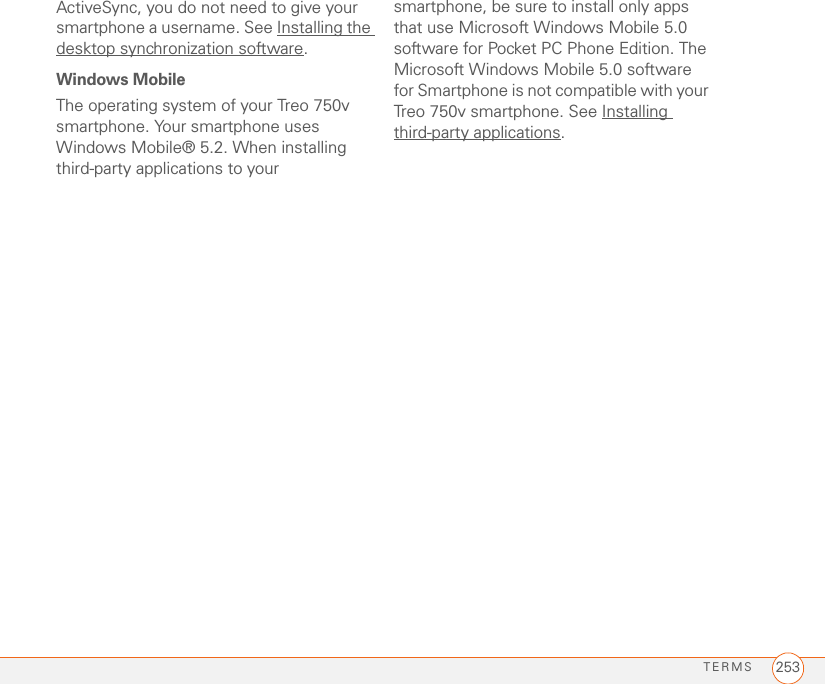 TERMS 253ActiveSync, you do not need to give your smartphone a username. See Installing the desktop synchronization software.Windows MobileThe operating system of your Treo 750v smartphone. Your smartphone uses Windows Mobile® 5.2. When installing third-party applications to your smartphone, be sure to install only apps that use Microsoft Windows Mobile 5.0 software for Pocket PC Phone Edition. The Microsoft Windows Mobile 5.0 software for Smartphone is not compatible with your Treo 750v smartphone. See Installing third-party applications.