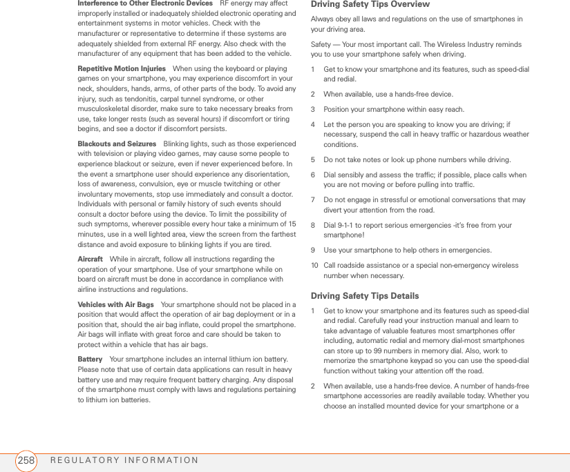 REGULATORY INFORMATION258Interference to Other Electronic Devices RF energy may affect improperly installed or inadequately shielded electronic operating and entertainment systems in motor vehicles. Check with the manufacturer or representative to determine if these systems are adequately shielded from external RF energy. Also check with the manufacturer of any equipment that has been added to the vehicle.Repetitive Motion Injuries When using the keyboard or playing games on your smartphone, you may experience discomfort in your neck, shoulders, hands, arms, of other parts of the body. To avoid any injury, such as tendonitis, carpal tunnel syndrome, or other musculoskeletal disorder, make sure to take necessary breaks from use, take longer rests (such as several hours) if discomfort or tiring begins, and see a doctor if discomfort persists.Blackouts and Seizures Blinking lights, such as those experienced with television or playing video games, may cause some people to experience blackout or seizure, even if never experienced before. In the event a smartphone user should experience any disorientation, loss of awareness, convulsion, eye or muscle twitching or other involuntary movements, stop use immediately and consult a doctor. Individuals with personal or family history of such events should consult a doctor before using the device. To limit the possibility of such symptoms, wherever possible every hour take a minimum of 15 minutes, use in a well lighted area, view the screen from the farthest distance and avoid exposure to blinking lights if you are tired. Aircraft While in aircraft, follow all instructions regarding the operation of your smartphone. Use of your smartphone while on board on aircraft must be done in accordance in compliance with airline instructions and regulations.Vehicles with Air Bags Your smartphone should not be placed in a position that would affect the operation of air bag deployment or in a position that, should the air bag inflate, could propel the smartphone. Air bags will inflate with great force and care should be taken to protect within a vehicle that has air bags.Battery Your smartphone includes an internal lithium ion battery. Please note that use of certain data applications can result in heavy battery use and may require frequent battery charging. Any disposal of the smartphone must comply with laws and regulations pertaining to lithium ion batteries. Driving Safety Tips OverviewAlways obey all laws and regulations on the use of smartphones in your driving area.Safety — Your most important call. The Wireless Industry reminds you to use your smartphone safely when driving.1 Get to know your smartphone and its features, such as speed-dial and redial.2 When available, use a hands-free device.3 Position your smartphone within easy reach.4 Let the person you are speaking to know you are driving; if necessary, suspend the call in heavy traffic or hazardous weather conditions.5 Do not take notes or look up phone numbers while driving.6 Dial sensibly and assess the traffic; if possible, place calls when you are not moving or before pulling into traffic.7 Do not engage in stressful or emotional conversations that may divert your attention from the road.8 Dial 9-1-1 to report serious emergencies -it’s free from your smartphone!9 Use your smartphone to help others in emergencies.10 Call roadside assistance or a special non-emergency wireless number when necessary.Driving Safety Tips Details1 Get to know your smartphone and its features such as speed-dial and redial. Carefully read your instruction manual and learn to take advantage of valuable features most smartphones offer including, automatic redial and memory dial-most smartphones can store up to 99 numbers in memory dial. Also, work to memorize the smartphone keypad so you can use the speed-dial function without taking your attention off the road.2 When available, use a hands-free device. A number of hands-free smartphone accessories are readily available today. Whether you choose an installed mounted device for your smartphone or a 