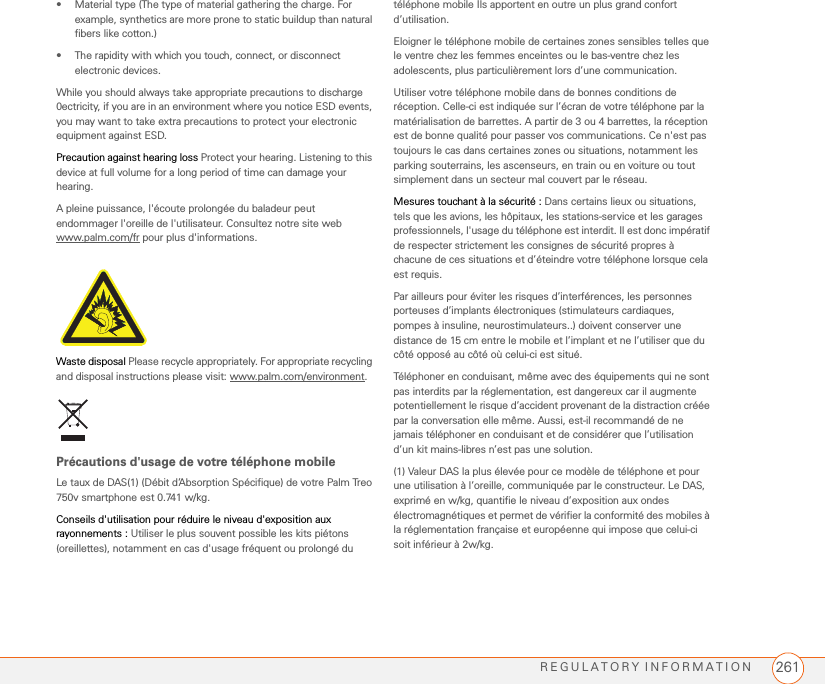 REGULATORY INFORMATION 261• Material type (The type of material gathering the charge. For example, synthetics are more prone to static buildup than natural fibers like cotton.)• The rapidity with which you touch, connect, or disconnect electronic devices.While you should always take appropriate precautions to discharge 0ectricity, if you are in an environment where you notice ESD events, you may want to take extra precautions to protect your electronic equipment against ESD.Precaution against hearing loss Protect your hearing. Listening to this device at full volume for a long period of time can damage your hearing. A pleine puissance, l&apos;écoute prolongée du baladeur peut endommager l&apos;oreille de l&apos;utilisateur. Consultez notre site web www.palm.com/fr pour plus d&apos;informations.Waste disposal Please recycle appropriately. For appropriate recycling and disposal instructions please visit: www.palm.com/environment.Précautions d&apos;usage de votre téléphone mobile Le taux de DAS(1) (Débit d’Absorption Spécifique) de votre Palm Treo 750v smartphone est 0.741 w/kg.Conseils d&apos;utilisation pour réduire le niveau d&apos;exposition aux rayonnements : Utiliser le plus souvent possible les kits piétons (oreillettes), notamment en cas d&apos;usage fréquent ou prolongé du téléphone mobile Ils apportent en outre un plus grand confort d’utilisation.   Eloigner le téléphone mobile de certaines zones sensibles telles que le ventre chez les femmes enceintes ou le bas-ventre chez les adolescents, plus particulièrement lors d’une communication.Utiliser votre téléphone mobile dans de bonnes conditions de réception. Celle-ci est indiquée sur l’écran de votre téléphone par la matérialisation de barrettes. A partir de 3 ou 4 barrettes, la réception est de bonne qualité pour passer vos communications. Ce n&apos;est pas toujours le cas dans certaines zones ou situations, notamment les parking souterrains, les ascenseurs, en train ou en voiture ou tout simplement dans un secteur mal couvert par le réseau.Mesures touchant à la sécurité : Dans certains lieux ou situations, tels que les avions, les hôpitaux, les stations-service et les garages professionnels, l&apos;usage du téléphone est interdit. Il est donc impératif de respecter strictement les consignes de sécurité propres à chacune de ces situations et d’éteindre votre téléphone lorsque cela est requis.Par ailleurs pour éviter les risques d’interférences, les personnes porteuses d’implants électroniques (stimulateurs cardiaques, pompes à insuline, neurostimulateurs..) doivent conserver une distance de 15 cm entre le mobile et l’implant et ne l’utiliser que du côté opposé au côté où celui-ci est situé.Téléphoner en conduisant, même avec des équipements qui ne sont pas interdits par la réglementation, est dangereux car il augmente potentiellement le risque d’accident provenant de la distraction créée par la conversation elle même. Aussi, est-il recommandé de ne jamais téléphoner en conduisant et de considérer que l’utilisation d’un kit mains-libres n’est pas une solution.(1) Valeur DAS la plus élevée pour ce modèle de téléphone et pour une utilisation à l’oreille, communiquée par le constructeur. Le DAS, exprimé en w/kg, quantifie le niveau d’exposition aux ondes électromagnétiques et permet de vérifier la conformité des mobiles à la réglementation française et européenne qui impose que celui-ci soit inférieur à 2w/kg.