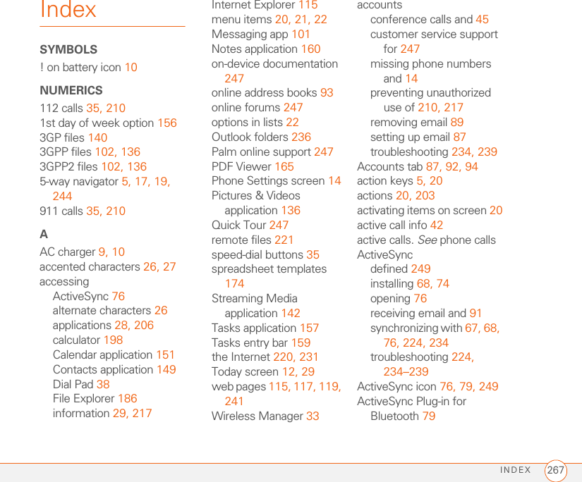 INDEX 267IndexSYMBOLS! on battery icon 10NUMERICS112 calls 35, 2101st day of week option 1563GP files 1403GPP files 102, 1363GPP2 files 102, 1365-way navigator 5, 17, 19, 244911 calls 35, 210AAC charger 9, 10accented characters 26, 27accessingActiveSync 76alternate characters 26applications 28, 206calculator 198Calendar application 151Contacts application 149Dial Pad 38File Explorer 186information 29, 217Internet Explorer 115menu items 20, 21, 22Messaging app 101Notes application 160on-device documentation 247online address books 93online forums 247options in lists 22Outlook folders 236Palm online support 247PDF Viewer 165Phone Settings screen 14Pictures &amp; Videos application 136Quick Tour 247remote files 221speed-dial buttons 35spreadsheet templates 174Streaming Media application 142Tasks application 157Tasks entry bar 159the Internet 220, 231Today screen 12, 29web pages 115, 117, 119, 241Wireless Manager 33accountsconference calls and 45customer service support for 247missing phone numbers and 14preventing unauthorized use of 210, 217removing email 89setting up email 87troubleshooting 234, 239Accounts tab 87, 92, 94action keys 5, 20actions 20, 203activating items on screen 20active call info 42active calls. See phone callsActiveSyncdefined 249installing 68, 74opening 76receiving email and 91synchronizing with 67, 68, 76, 224, 234troubleshooting 224, 234–239ActiveSync icon 76, 79, 249ActiveSync Plug-in for Bluetooth 79