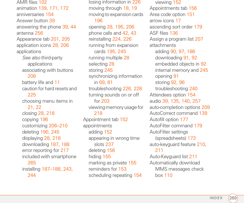 INDEX 269AMR files 102animation 139, 171, 172anniversaries 154Answer button 39answering the phone 39, 44antenna 256Appearance tab 201, 205application icons 28, 206applicationsSee also third-party applicationsassociating with buttons 206battery life and 11caution for hard resets and 225choosing menu items in 21, 22closing 28, 218copying 196customizing 206–210deleting 190, 245displaying 28, 218downloading 187, 188error reporting for 217included with smartphone 265installing 187–188, 243, 244losing information in 226moving through 18, 19moving to expansion cards 196opening 28, 195, 206phone calls and 42, 43reinstalling 224, 226running from expansion cards 195, 245running multiple 28selecting 28storing 245synchronizing information in 69, 81troubleshooting 226, 228turning sounds on or off for 203viewing memory usage for 218Appointment tab 152appointmentsadding 152appearing in wrong time slots 237deleting 156hiding 155marking as private 155reminders for 153scheduling repeating 154viewing 152Appointments tab 156Area code option 151arrow icons 17ascending sort order 179ASF files 136Assign a program list 207attachmentsadding 90, 97, 186downloading 91, 92embedded objects in 92internal memory and 245opening 91storing 92, 96troubleshooting 240Attendees option 154audio 39, 135, 140, 257auto-completion options 209AutoCorrect command 139Autofill option 177AutoFilter command 179AutoFilter settings (spreadsheets) 173auto-keyguard feature 210, 211Auto-Keyguard list 211Automatically download MMS messages check box 110