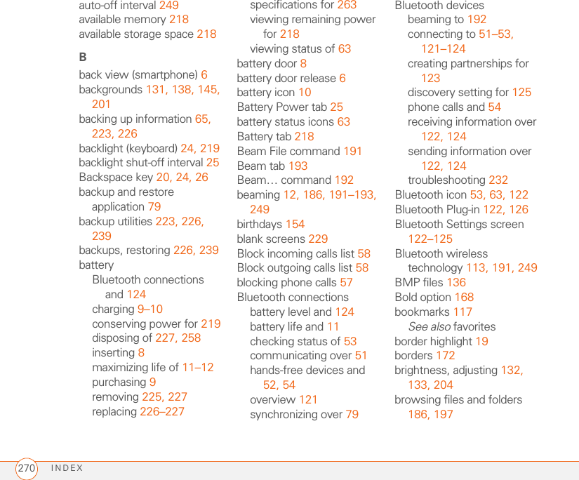 INDEX270auto-off interval 249available memory 218available storage space 218Bback view (smartphone) 6backgrounds 131, 138, 145, 201backing up information 65, 223, 226backlight (keyboard) 24, 219backlight shut-off interval 25Backspace key 20, 24, 26backup and restore application 79backup utilities 223, 226, 239backups, restoring 226, 239batteryBluetooth connections and 124charging 9–10conserving power for 219disposing of 227, 258inserting 8maximizing life of 11–12purchasing 9removing 225, 227replacing 226–227specifications for 263viewing remaining power for 218viewing status of 63battery door 8battery door release 6battery icon 10Battery Power tab 25battery status icons 63Battery tab 218Beam File command 191Beam tab 193Beam… command 192beaming 12, 186, 191–193, 249birthdays 154blank screens 229Block incoming calls list 58Block outgoing calls list 58blocking phone calls 57Bluetooth connectionsbattery level and 124battery life and 11checking status of 53communicating over 51hands-free devices and 52, 54overview 121synchronizing over 79Bluetooth devicesbeaming to 192connecting to 51–53, 121–124creating partnerships for 123discovery setting for 125phone calls and 54receiving information over 122, 124sending information over 122, 124troubleshooting 232Bluetooth icon 53, 63, 122Bluetooth Plug-in 122, 126Bluetooth Settings screen 122–125Bluetooth wireless technology 113, 191, 249BMP files 136Bold option 168bookmarks 117See also favoritesborder highlight 19borders 172brightness, adjusting 132, 133, 204browsing files and folders 186, 197
