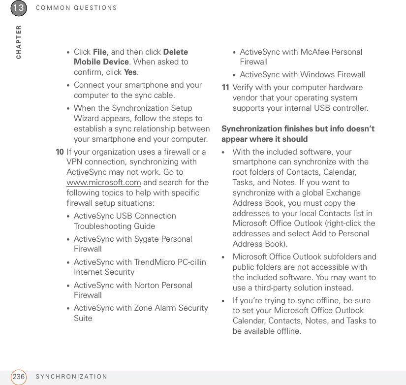 COMMON QUESTIONSSYNCHRONIZATION23613CHAPTER•Click File, and then click Delete Mobile Device. When asked to confirm, click Ye s .•Connect your smartphone and your computer to the sync cable.•When the Synchronization Setup Wizard appears, follow the steps to establish a sync relationship between your smartphone and your computer.10 If your organization uses a firewall or a VPN connection, synchronizing with ActiveSync may not work. Go to www.microsoft.com and search for the following topics to help with specific firewall setup situations:•ActiveSync USB Connection Troubleshooting Guide•ActiveSync with Sygate Personal Firewall•ActiveSync with TrendMicro PC-cillin Internet Security•ActiveSync with Norton Personal Firewall•ActiveSync with Zone Alarm Security Suite•ActiveSync with McAfee Personal Firewall•ActiveSync with Windows Firewall11 Verify with your computer hardware vendor that your operating system supports your internal USB controller.Synchronization finishes but info doesn’t appear where it should•With the included software, your smartphone can synchronize with the root folders of Contacts, Calendar, Tasks, and Notes. If you want to synchronize with a global Exchange Address Book, you must copy the addresses to your local Contacts list in Microsoft Office Outlook (right-click the addresses and select Add to Personal Address Book).•Microsoft Office Outlook subfolders and public folders are not accessible with the included software. You may want to use a third-party solution instead.•If you’re trying to sync offline, be sure to set your Microsoft Office Outlook Calendar, Contacts, Notes, and Tasks to be available offline.