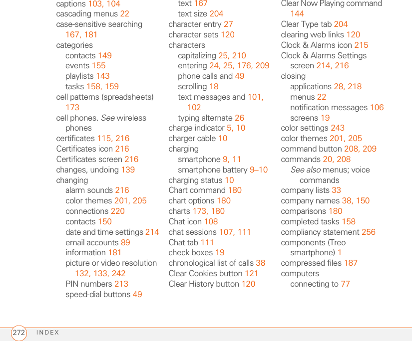 INDEX272captions 103, 104cascading menus 22case-sensitive searching 167, 181categoriescontacts 149events 155playlists 143tasks 158, 159cell patterns (spreadsheets) 173cell phones. See wireless phonescertificates 115, 216Certificates icon 216Certificates screen 216changes, undoing 139changingalarm sounds 216color themes 201, 205connections 220contacts 150date and time settings 214email accounts 89information 181picture or video resolution 132, 133, 242PIN numbers 213speed-dial buttons 49text 167text size 204character entry 27character sets 120characterscapitalizing 25, 210entering 24, 25, 176, 209phone calls and 49scrolling 18text messages and 101, 102typing alternate 26charge indicator 5, 10charger cable 10chargingsmartphone 9, 11smartphone battery 9–10charging status 10Chart command 180chart options 180charts 173, 180Chat icon 108chat sessions 107, 111Chat tab 111check boxes 19chronological list of calls 38Clear Cookies button 121Clear History button 120Clear Now Playing command 144Clear Type tab 204clearing web links 120Clock &amp; Alarms icon 215Clock &amp; Alarms Settings screen 214, 216closingapplications 28, 218menus 22notification messages 106screens 19color settings 243color themes 201, 205command button 208, 209commands 20, 208See also menus; voice commandscompany lists 33company names 38, 150comparisons 180completed tasks 158compliancy statement 256components (Treo smartphone) 1compressed files 187computersconnecting to 77