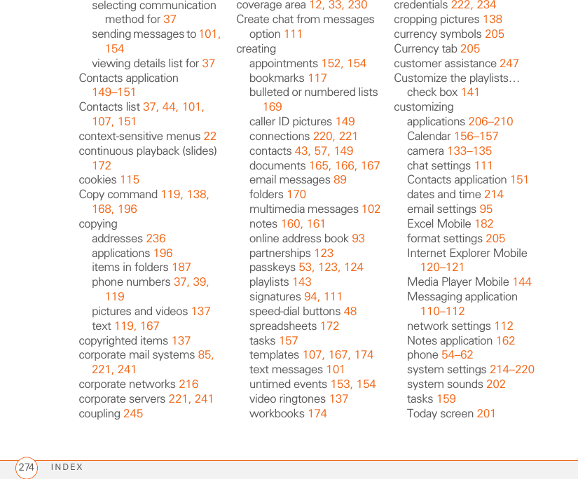 INDEX274selecting communication method for 37sending messages to 101, 154viewing details list for 37Contacts application 149–151Contacts list 37, 44, 101, 107, 151context-sensitive menus 22continuous playback (slides) 172cookies 115Copy command 119, 138, 168, 196copyingaddresses 236applications 196items in folders 187phone numbers 37, 39, 119pictures and videos 137text 119, 167copyrighted items 137corporate mail systems 85, 221, 241corporate networks 216corporate servers 221, 241coupling 245coverage area 12, 33, 230Create chat from messages option 111creatingappointments 152, 154bookmarks 117bulleted or numbered lists 169caller ID pictures 149connections 220, 221contacts 43, 57, 149documents 165, 166, 167email messages 89folders 170multimedia messages 102notes 160, 161online address book 93partnerships 123passkeys 53, 123, 124playlists 143signatures 94, 111speed-dial buttons 48spreadsheets 172tasks 157templates 107, 167, 174text messages 101untimed events 153, 154video ringtones 137workbooks 174credentials 222, 234cropping pictures 138currency symbols 205Currency tab 205customer assistance 247Customize the playlists… check box 141customizingapplications 206–210Calendar 156–157camera 133–135chat settings 111Contacts application 151dates and time 214email settings 95Excel Mobile 182format settings 205Internet Explorer Mobile 120–121Media Player Mobile 144Messaging application 110–112network settings 112Notes application 162phone 54–62system settings 214–220system sounds 202tasks 159Today screen 201