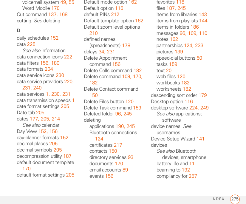 INDEX 275voicemail system 49, 55Word Mobile 170Cut command 137, 168cutting. See deletingDdaily schedules 152data 225See also informationdata connection icons 222data filters 156, 180data formats 204data service icons 230data service providers 220, 231, 240data services 1, 230, 231data transmission speeds 1date format settings 205Date tab 205dates 177, 205, 214See also calendarDay View 152, 156day-planner formats 152decimal places 205decimal symbols 205decompression utility 187default document template 170default format settings 205Default mode option 162Default option 116default PINs 212Default template option 162Default zoom level options 210defined names (spreadsheets) 178delays 34, 231Delete Appointment command 156Delete Cells command 182Delete command 109, 170, 182Delete Contact command 150Delete Files button 120Delete Task command 159Deleted folder 96, 245deletingapplications 190, 245Bluetooth connections 124certificates 217contacts 150directory services 93documents 170email accounts 89events 156favorites 118files 187, 245items from libraries 143items from playlists 144items in folders 186messages 96, 109, 110notes 162partnerships 124, 233pictures 139speed-dial buttons 50tasks 159text 20web files 120workbooks 182worksheets 182descending sort order 179Desktop option 116desktop software 224, 249See also applications; softwaredevice names. See usernamesDevice Setup Wizard 141devicesSee also Bluetooth devices; smartphonebattery life and 11beaming to 192compliancy for 257