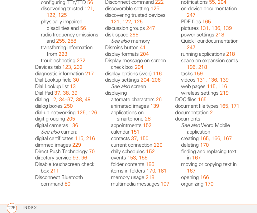 INDEX276configuring TTY/TTD 56discovering trusted 121, 122, 125physically-impaired disabilities and 56radio frequency emissions and 255, 258transferring information from 223troubleshooting 232Devices tab 123, 232diagnostic information 217Dial Lookup field 30Dial Lookup list 13Dial Pad 37, 38, 39dialing 12, 34–37, 38, 49dialog boxes 250dial-up networking 125, 126digit grouping 205digital cameras 136See also cameradigital certificates 115, 216dimmed images 229Direct Push Technology 70directory service 93, 96Disable touchscreen check box 211Disconnect Bluetooth command 80Disconnect command 222discoverable setting 125discovering trusted devices 121, 122, 125discussion groups 247disk space 265See also memoryDismiss button 41display formats 204Display message on screen check box 204display options (web) 116display settings 204–206See also screendisplayingalternate characters 26animated images 139applications on smartphone 28appointments 152calendar 151contacts 37, 150current connection 220daily schedules 152events 153, 155folder contents 186items in folders 170, 181memory usage 218multimedia messages 107notifications 55, 204on-device documentation 247PDF files 165pictures 131, 136, 139power settings 218Quick Tour documentation 247running applications 218space on expansion cards 196, 218tasks 159videos 131, 136, 139web pages 115, 116wireless settings 219DOC files 165document file types 165, 171documentation 2documentsSee also Word Mobile applicationcreating 165, 166, 167deleting 170finding and replacing text in 167moving or copying text in 167opening 166organizing 170