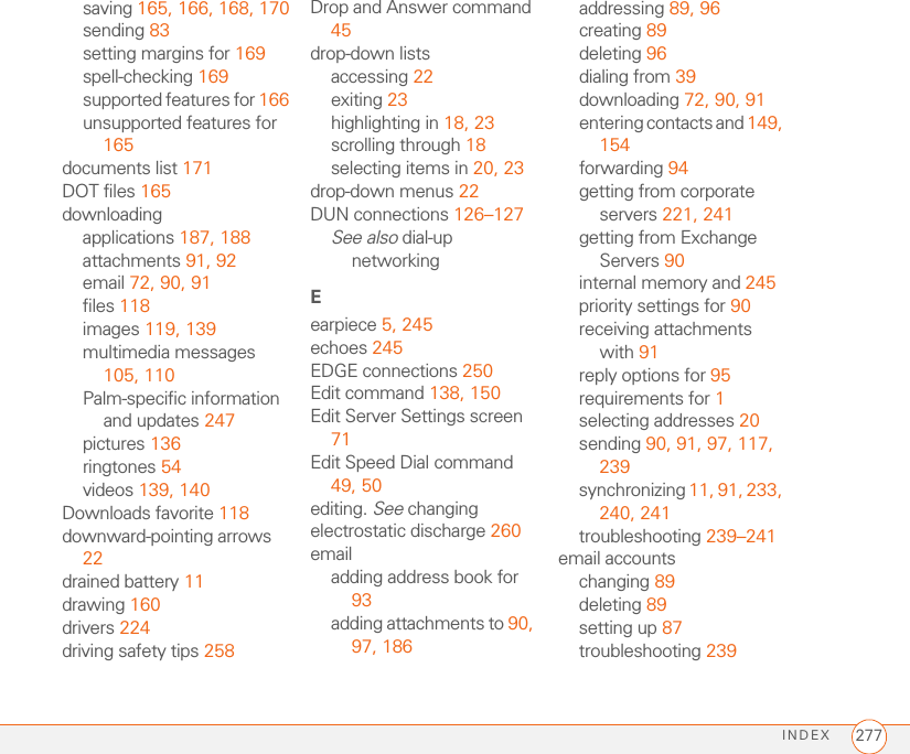 INDEX 277saving 165, 166, 168, 170sending 83setting margins for 169spell-checking 169supported features for 166unsupported features for 165documents list 171DOT files 165downloadingapplications 187, 188attachments 91, 92email 72, 90, 91files 118images 119, 139multimedia messages 105, 110Palm-specific information and updates 247pictures 136ringtones 54videos 139, 140Downloads favorite 118downward-pointing arrows 22drained battery 11drawing 160drivers 224driving safety tips 258Drop and Answer command 45drop-down listsaccessing 22exiting 23highlighting in 18, 23scrolling through 18selecting items in 20, 23drop-down menus 22DUN connections 126–127See also dial-up networkingEearpiece 5, 245echoes 245EDGE connections 250Edit command 138, 150Edit Server Settings screen 71Edit Speed Dial command 49, 50editing. See changingelectrostatic discharge 260emailadding address book for 93adding attachments to 90, 97, 186addressing 89, 96creating 89deleting 96dialing from 39downloading 72, 90, 91entering contacts and 149, 154forwarding 94getting from corporate servers 221, 241getting from Exchange Servers 90internal memory and 245priority settings for 90receiving attachments with 91reply options for 95requirements for 1selecting addresses 20sending 90, 91, 97, 117, 239synchronizing 11, 91, 233, 240, 241troubleshooting 239–241email accountschanging 89deleting 89setting up 87troubleshooting 239