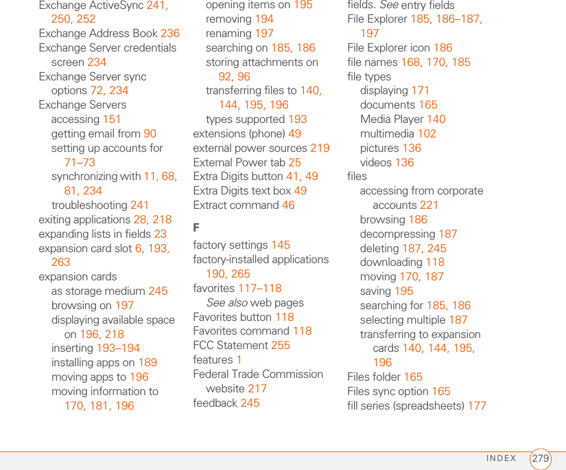 INDEX 279Exchange ActiveSync 241, 250, 252Exchange Address Book 236Exchange Server credentials screen 234Exchange Server sync options 72, 234Exchange Serversaccessing 151getting email from 90setting up accounts for 71–73synchronizing with 11, 68, 81, 234troubleshooting 241exiting applications 28, 218expanding lists in fields 23expansion card slot 6, 193, 263expansion cardsas storage medium 245browsing on 197displaying available space on 196, 218inserting 193–194installing apps on 189moving apps to 196moving information to 170, 181, 196opening items on 195removing 194renaming 197searching on 185, 186storing attachments on 92, 96transferring files to 140, 144, 195, 196types supported 193extensions (phone) 49external power sources 219External Power tab 25Extra Digits button 41, 49Extra Digits text box 49Extract command 46Ffactory settings 145factory-installed applications 190, 265favorites 117–118See also web pagesFavorites button 118Favorites command 118FCC Statement 255features 1Federal Trade Commission website 217feedback 245fields. See entry fieldsFile Explorer 185, 186–187, 197File Explorer icon 186file names 168, 170, 185file typesdisplaying 171documents 165Media Player 140multimedia 102pictures 136videos 136filesaccessing from corporate accounts 221browsing 186decompressing 187deleting 187, 245downloading 118moving 170, 187saving 195searching for 185, 186selecting multiple 187transferring to expansion cards 140, 144, 195, 196Files folder 165Files sync option 165fill series (spreadsheets) 177