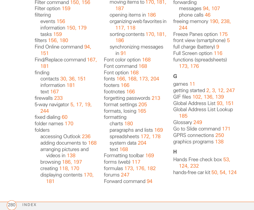 INDEX280Filter command 150, 156Filter option 159filteringevents 156information 150, 179tasks 159filters 156, 180Find Online command 94, 151Find/Replace command 167, 181findingcontacts 30, 36, 151information 181text 167firewalls 2335-way navigator 5, 17, 19, 244fixed dialing 60folder names 170foldersaccessing Outlook 236adding documents to 168arranging pictures and videos in 138browsing 186, 197creating 118, 170displaying contents 170, 181moving items to 170, 181, 187opening items in 186organizing web favorites in 117, 118sorting contents 170, 181, 186synchronizing messages in 91Font color option 168Font command 168Font option 168fonts 166, 168, 173, 204footers 166footnotes 166forgetting passwords 213format settings 205formats, losing 165formattingcharts 180paragraphs and lists 169spreadsheets 172, 178system data 204text 168Formatting toolbar 169forms (web) 117formulas 173, 176, 182forums 247Forward command 94forwardingmessages 94, 107phone calls 46freeing memory 190, 238, 244Freeze Panes option 175front view (smartphone) 5full charge (battery) 9Full Screen option 116functions (spreadsheets) 173, 176Ggames 11getting started 2, 3, 12, 247GIF files 102, 136, 139Global Address List 93, 151Global Address List Lookup 185Glossary 249Go to Slide command 171GPRS connections 250graphics programs 138HHands Free check box 53, 124, 232hands-free car kit 50, 54, 124