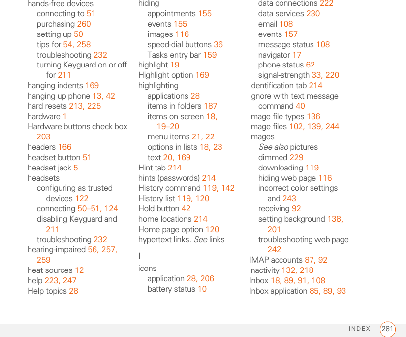 INDEX 281hands-free devicesconnecting to 51purchasing 260setting up 50tips for 54, 258troubleshooting 232turning Keyguard on or off for 211hanging indents 169hanging up phone 13, 42hard resets 213, 225hardware 1Hardware buttons check box 203headers 166headset button 51headset jack 5headsetsconfiguring as trusted devices 122connecting 50–51, 124disabling Keyguard and 211troubleshooting 232hearing-impaired 56, 257, 259heat sources 12help 223, 247Help topics 28hidingappointments 155events 155images 116speed-dial buttons 36Tasks entry bar 159highlight 19Highlight option 169highlightingapplications 28items in folders 187items on screen 18, 19–20menu items 21, 22options in lists 18, 23text 20, 169Hint tab 214hints (passwords) 214History command 119, 142History list 119, 120Hold button 42home locations 214Home page option 120hypertext links. See linksIiconsapplication 28, 206battery status 10data connections 222data services 230email 108events 157message status 108navigator 17phone status 62signal-strength 33, 220Identification tab 214Ignore with text message command 40image file types 136image files 102, 139, 244imagesSee also picturesdimmed 229downloading 119hiding web page 116incorrect color settings and 243receiving 92setting background 138, 201troubleshooting web page 242IMAP accounts 87, 92inactivity 132, 218Inbox 18, 89, 91, 108Inbox application 85, 89, 93