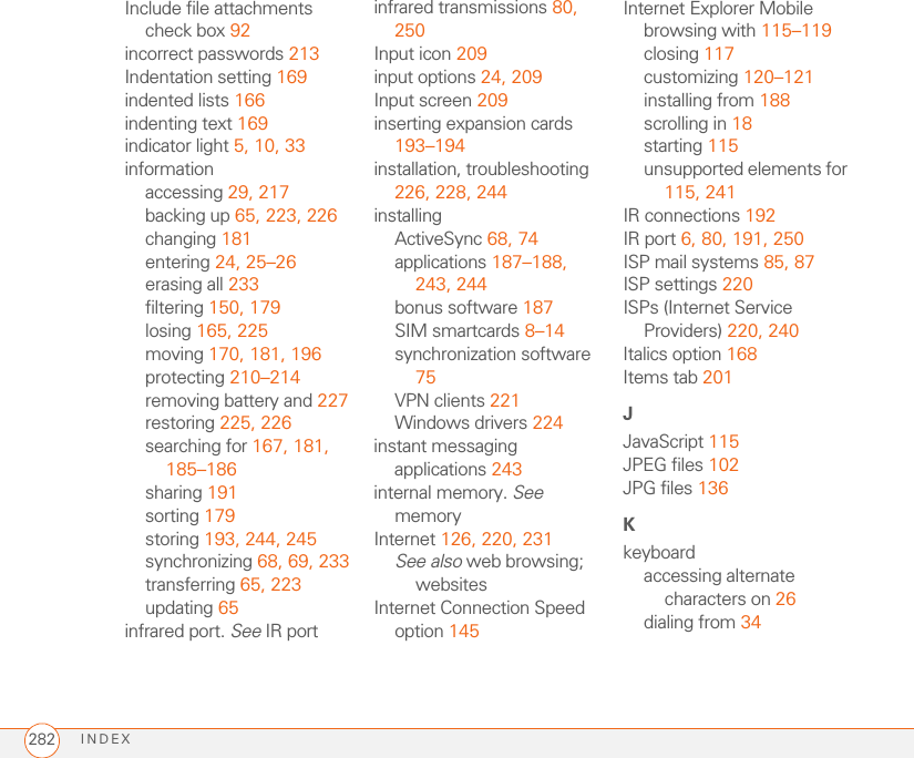 INDEX282Include file attachments check box 92incorrect passwords 213Indentation setting 169indented lists 166indenting text 169indicator light 5, 10, 33informationaccessing 29, 217backing up 65, 223, 226changing 181entering 24, 25–26erasing all 233filtering 150, 179losing 165, 225moving 170, 181, 196protecting 210–214removing battery and 227restoring 225, 226searching for 167, 181, 185–186sharing 191sorting 179storing 193, 244, 245synchronizing 68, 69, 233transferring 65, 223updating 65infrared port. See IR portinfrared transmissions 80, 250Input icon 209input options 24, 209Input screen 209inserting expansion cards 193–194installation, troubleshooting 226, 228, 244installingActiveSync 68, 74applications 187–188, 243, 244bonus software 187SIM smartcards 8–14synchronization software 75VPN clients 221Windows drivers 224instant messaging applications 243internal memory. See memoryInternet 126, 220, 231See also web browsing; websitesInternet Connection Speed option 145Internet Explorer Mobilebrowsing with 115–119closing 117customizing 120–121installing from 188scrolling in 18starting 115unsupported elements for 115, 241IR connections 192IR port 6, 80, 191, 250ISP mail systems 85, 87ISP settings 220ISPs (Internet Service Providers) 220, 240Italics option 168Items tab 201JJavaScript 115JPEG files 102JPG files 136Kkeyboardaccessing alternate characters on 26dialing from 34