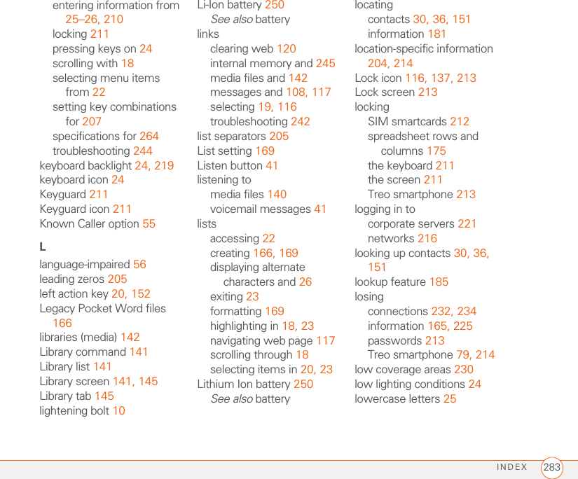 INDEX 283entering information from 25–26, 210locking 211pressing keys on 24scrolling with 18selecting menu items from 22setting key combinations for 207specifications for 264troubleshooting 244keyboard backlight 24, 219keyboard icon 24Keyguard 211Keyguard icon 211Known Caller option 55Llanguage-impaired 56leading zeros 205left action key 20, 152Legacy Pocket Word files 166libraries (media) 142Library command 141Library list 141Library screen 141, 145Library tab 145lightening bolt 10Li-Ion battery 250See also batterylinksclearing web 120internal memory and 245media files and 142messages and 108, 117selecting 19, 116troubleshooting 242list separators 205List setting 169Listen button 41listening tomedia files 140voicemail messages 41listsaccessing 22creating 166, 169displaying alternate characters and 26exiting 23formatting 169highlighting in 18, 23navigating web page 117scrolling through 18selecting items in 20, 23Lithium Ion battery 250See also batterylocatingcontacts 30, 36, 151information 181location-specific information 204, 214Lock icon 116, 137, 213Lock screen 213lockingSIM smartcards 212spreadsheet rows and columns 175the keyboard 211the screen 211Treo smartphone 213logging in tocorporate servers 221networks 216looking up contacts 30, 36, 151lookup feature 185losingconnections 232, 234information 165, 225passwords 213Treo smartphone 79, 214low coverage areas 230low lighting conditions 24lowercase letters 25