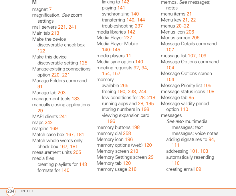 INDEX284Mmagnet 7magnification. See zoom settingsmail servers 221, 241Main tab 218Make the device discoverable check box 122Make this device discoverable setting 125Manage existing connections option 220, 221Manage Folders command 91Manage tab 203management tools 183manually closing applications 29MAPI clients 241maps 242margins 169Match case box 167, 181Match whole words only check box 167, 181measurement units 205media filescreating playlists for 143formats for 140linking to 142playing 141synchronizing 140transferring 140, 144troubleshooting 237media libraries 142Media Player 237Media Player Mobile 140–145media players 11Media sync option 140meeting requests 92, 94, 154, 157memoryavailable 265freeing 190, 238, 244low conditions for 28, 218running apps and 28, 195storing numbers in 198viewing expansion card 196memory buttons 198memory dial 258Memory icon 196memory options (web) 120Memory screen 218Memory Settings screen 29Memory tab 120memory usage 218memos. See messages; notesmenu items 21Menu key 21, 22menus 20–22Menus icon 206Menus screen 206Message Details command 107message list 107, 109Message Options command 104Message Options screen 104Message Priority list 105message status icons 108Message tab 95Message validity period option 110messagesSee also multimedia messages; text messages; voice notesadding signatures to 94, 111addressing 101, 103automatically resending 110creating email 89