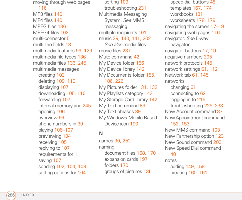 INDEX286moving through web pages 116MP3 files 140MP4 files 140MPEG files 136MPEG4 files 102multi-connector 5multi-line fields 18multimedia features 99, 129multimedia file types 136multimedia files 136, 245multimedia messagescreating 102deleting 109, 110displaying 107downloading 105, 110forwarding 107internal memory and 245opening 106overview 99phone numbers in 39playing 106–107previewing 104receiving 105replying to 107requirements for 1saving 107sending 102, 104, 108setting options for 104sorting 109troubleshooting 231Multimedia Messaging System. See MMS messagingmultiple recipients 101music 39, 140, 141, 202See also media filesmusic files 237Mute command 42My Device folder 186My Device library 142My Documents folder 185, 186, 226My Pictures folder 131, 132My Playlists category 143My Storage Card library 142My Text command 89My Text phrases 89My Windows Mobile-Based Device icon 190Nnames 30, 252namingdocument files 168, 170expansion cards 197folders 170groups of pictures 135speed-dial buttons 48templates 167, 174workbooks 181worksheets 178, 179navigating the screen 17–19navigating web pages 116navigator. See 5-way navigatornavigator buttons 17, 19negative numbers 205network protocols 145network settings 61, 112Network tab 61, 145networkschanging 61connecting to 62logging in to 216troubleshooting 229–233New Account command 87New Appointment command 152, 153New MMS command 103New Partnership option 123New Sound command 203New Speed Dial command 48notesadding 149, 158creating 160, 161
