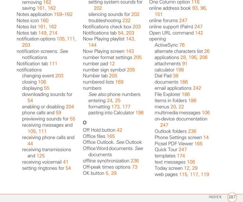 INDEX 287removing 162saving 161, 162Notes application 159–162Notes icon 160Notes list 161, 162Notes tab 149, 214notification options 105, 111, 203notification screens. See notificationsNotification tab 111notificationschanging event 203closing 106displaying 55downloading sounds for 54enabling or disabling 204phone calls and 59previewing sounds for 55receiving messages and 105, 111receiving phone calls and 44receiving transmissions and 125receiving voicemail 41setting ringtones for 54setting system sounds for 202silencing sounds for 202troubleshooting 232Notifications check box 203Notifications tab 54, 203Now Playing playlist 143, 144Now Playing screen 143number format settings 205number pad 12number sign symbol 205Number tab 205numbered lists 169numbersSee also phone numbersentering 24, 25formatting 173, 177pasting into Calculator 198OOff Hold button 42Office files 165Office Outlook. See OutlookOffice Word documents. See documentsoffline synchronization 236Off-peak times options 73OK button 5, 29One Column option 116online address book 93, 96, 151online forums 247online support (Palm) 247Open URL command 142openingActiveSync 76alternate characters list 26applications 28, 195, 206attachments 91calculator 198Dial Pad 38documents 166email applications 242File Explorer 186items in folders 186menus 20, 22multimedia messages 106on-device documentation 247Outlook folders 236Phone Settings screen 14Picsel PDF Viewer 165Quick Tour 247templates 174text messages 106Today screen 12, 29web pages 115, 117, 119