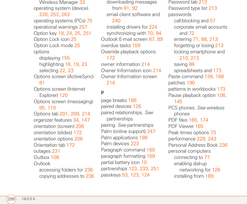 INDEX288Wireless Manager 33operating system (device) 228, 253, 263operating systems (PCs) 75operational warnings 257Option key 18, 24, 25, 251Option Lock icon 25Option Lock mode 25optionsdisplaying 155highlighting 18, 19, 23selecting 22, 23Options screen (ActiveSync) 81Options screen (Internet Explorer) 120Options screen (messaging) 95, 110Options tab 201, 209, 214organizer features 34, 147orientation (screen) 206orientation (slides) 172orientation options 206Orientation tab 172outages 231Outbox 108Outlookaccessing folders for 236copying addresses to 236downloading messages from 91, 92email client software and 240installing drivers for 224synchronizing with 70, 94Outlook E-mail screen 87, 89overdue tasks 159Override playback options 172owner information 214Owner Information icon 214Owner Information screen 214Ppage breaks 166paired devices 126paired relationships. See partnershipspairing. See partnershipsPalm (online support) 247Palm applications 188Palm devices 223Paragraph command 169paragraph formatting 169partial battery icon 10partnerships 123, 233, 251passkeys 53, 123, 124Password tab 213Password type list 213passwordscall-blocking and 57corporate email accounts and 72entering 71, 88, 213forgetting or losing 213locking smartphone and 210, 213saving 88spreadsheets and 173Paste command 138, 168patches 190patterns in workbooks 173Pause playback option 106, 145PCS phones. See wireless phonesPDF files 165, 174PDF Viewer 165Peak times options 73performance 228, 243Personal Address Book 236personal computersconnecting to 77enabling dial-up networking for 126installing from 189