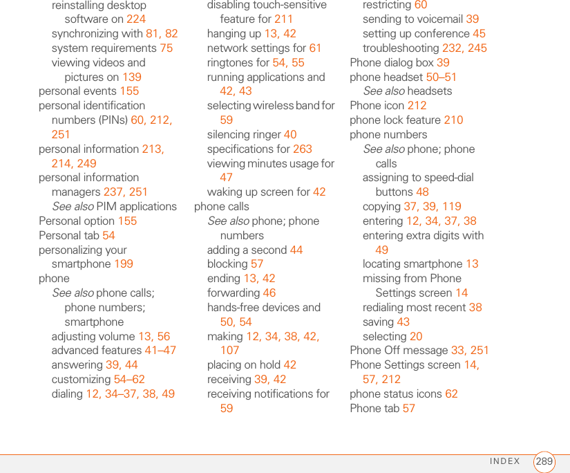 INDEX 289reinstalling desktop software on 224synchronizing with 81, 82system requirements 75viewing videos and pictures on 139personal events 155personal identification numbers (PINs) 60, 212, 251personal information 213, 214, 249personal information managers 237, 251See also PIM applicationsPersonal option 155Personal tab 54personalizing your smartphone 199phoneSee also phone calls; phone numbers; smartphoneadjusting volume 13, 56advanced features 41–47answering 39, 44customizing 54–62dialing 12, 34–37, 38, 49disabling touch-sensitive feature for 211hanging up 13, 42network settings for 61ringtones for 54, 55running applications and 42, 43selecting wireless band for 59silencing ringer 40specifications for 263viewing minutes usage for 47waking up screen for 42phone callsSee also phone; phone numbersadding a second 44blocking 57ending 13, 42forwarding 46hands-free devices and 50, 54making 12, 34, 38, 42, 107placing on hold 42receiving 39, 42receiving notifications for 59restricting 60sending to voicemail 39setting up conference 45troubleshooting 232, 245Phone dialog box 39phone headset 50–51See also headsetsPhone icon 212phone lock feature 210phone numbersSee also phone; phone callsassigning to speed-dial buttons 48copying 37, 39, 119entering 12, 34, 37, 38entering extra digits with 49locating smartphone 13missing from Phone Settings screen 14redialing most recent 38saving 43selecting 20Phone Off message 33, 251Phone Settings screen 14, 57, 212phone status icons 62Phone tab 57