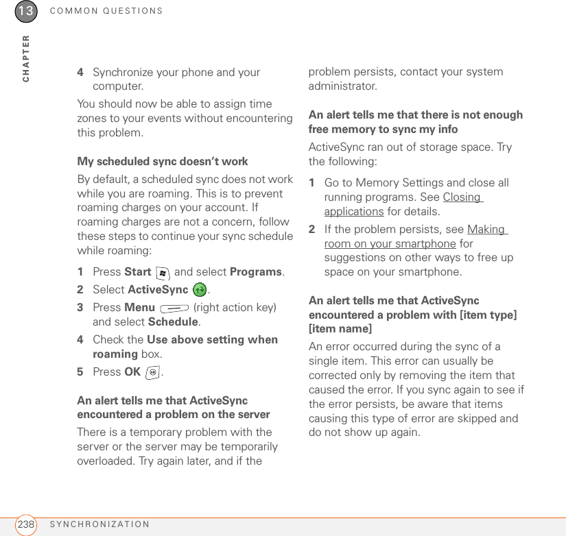 COMMON QUESTIONSSYNCHRONIZATION23813CHAPTER4Synchronize your phone and your computer.You should now be able to assign time zones to your events without encountering this problem.My scheduled sync doesn’t workBy default, a scheduled sync does not work while you are roaming. This is to prevent roaming charges on your account. If roaming charges are not a concern, follow these steps to continue your sync schedule while roaming:1Press Start   and select Programs.2Select ActiveSync .3Press Menu   (right action key) and select Schedule.4Check the Use above setting when roaming box.5Press OK .An alert tells me that ActiveSync encountered a problem on the serverThere is a temporary problem with the server or the server may be temporarily overloaded. Try again later, and if the problem persists, contact your system administrator.An alert tells me that there is not enough free memory to sync my infoActiveSync ran out of storage space. Try the following:1Go to Memory Settings and close all running programs. See Closing applications for details.2If the problem persists, see Making room on your smartphone for suggestions on other ways to free up space on your smartphone.An alert tells me that ActiveSync encountered a problem with [item type] [item name]An error occurred during the sync of a single item. This error can usually be corrected only by removing the item that caused the error. If you sync again to see if the error persists, be aware that items causing this type of error are skipped and do not show up again.