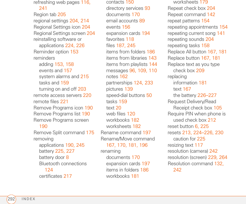 INDEX292refreshing web pages 116, 241Region tab 205regional settings 204, 214Regional Settings icon 204Regional Settings screen 204reinstalling software or applications 224, 226Reminder option 153remindersadding 153, 158events and 157system alarms and 215tasks and 159turning on and off 203remote access servers 220remote files 221Remove Programs icon 190Remove Programs list 190Remove Programs screen 190Remove Split command 175removingapplications 190, 245battery 225, 227battery door 8Bluetooth connections 124certificates 217contacts 150directory services 93documents 170email accounts 89events 156expansion cards 194favorites 118files 187, 245items from folders 186items from libraries 143items from playlists 144messages 96, 109, 110notes 162partnerships 124, 233pictures 139speed-dial buttons 50tasks 159text 20web files 120workbooks 182worksheets 182Rename command 197Rename/Move command 167, 170, 181, 196renamingdocuments 170expansion cards 197items in folders 186workbooks 181worksheets 179Repeat check box 204Repeat command 142repeat patterns 154repeating appointments 154repeating current song 141repeating sounds 204repeating tasks 158Replace All button 167, 181Replace button 167, 181Replace text as you type check box 209replacinginformation 181text 167the battery 226–227Request Delivery/Read Receipt check box 105Require PIN when phone is used check box 212reset button 6, 225resets 213, 224–226, 230caution for 225resizing text 117resolution (camera) 242resolution (screen) 229, 264Resolution command 132, 242