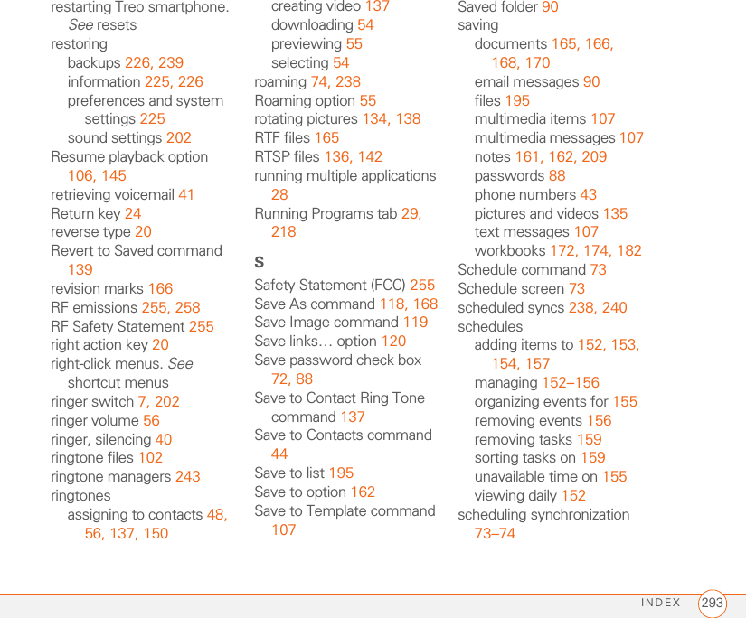 INDEX 293restarting Treo smartphone. See resetsrestoringbackups 226, 239information 225, 226preferences and system settings 225sound settings 202Resume playback option 106, 145retrieving voicemail 41Return key 24reverse type 20Revert to Saved command 139revision marks 166RF emissions 255, 258RF Safety Statement 255right action key 20right-click menus. See shortcut menusringer switch 7, 202ringer volume 56ringer, silencing 40ringtone files 102ringtone managers 243ringtonesassigning to contacts 48, 56, 137, 150creating video 137downloading 54previewing 55selecting 54roaming 74, 238Roaming option 55rotating pictures 134, 138RTF files 165RTSP files 136, 142running multiple applications 28Running Programs tab 29, 218SSafety Statement (FCC) 255Save As command 118, 168Save Image command 119Save links… option 120Save password check box 72, 88Save to Contact Ring Tone command 137Save to Contacts command 44Save to list 195Save to option 162Save to Template command 107Saved folder 90savingdocuments 165, 166, 168, 170email messages 90files 195multimedia items 107multimedia messages 107notes 161, 162, 209passwords 88phone numbers 43pictures and videos 135text messages 107workbooks 172, 174, 182Schedule command 73Schedule screen 73scheduled syncs 238, 240schedulesadding items to 152, 153, 154, 157managing 152–156organizing events for 155removing events 156removing tasks 159sorting tasks on 159unavailable time on 155viewing daily 152scheduling synchronization 73–74