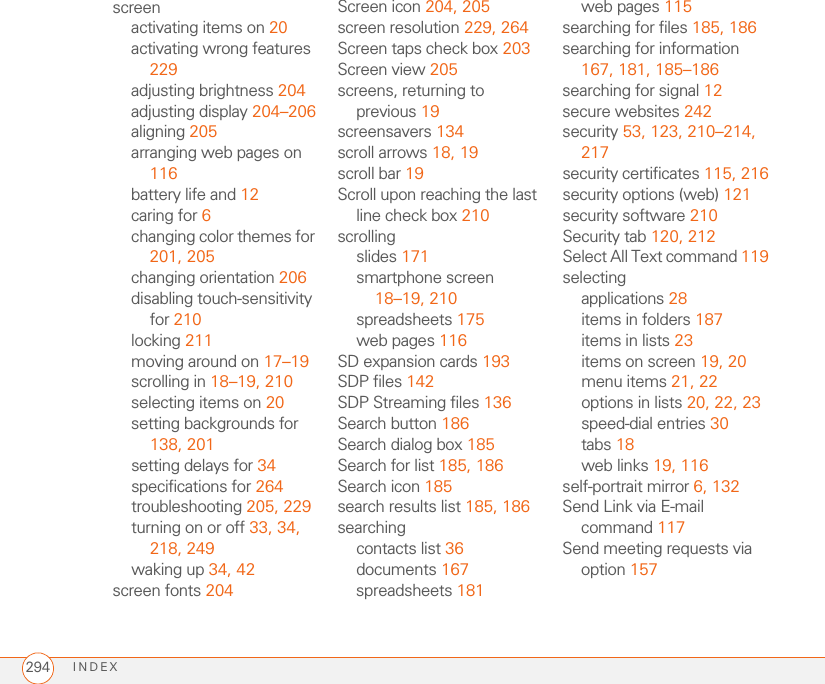 INDEX294screenactivating items on 20activating wrong features 229adjusting brightness 204adjusting display 204–206aligning 205arranging web pages on 116battery life and 12caring for 6changing color themes for 201, 205changing orientation 206disabling touch-sensitivity for 210locking 211moving around on 17–19scrolling in 18–19, 210selecting items on 20setting backgrounds for 138, 201setting delays for 34specifications for 264troubleshooting 205, 229turning on or off 33, 34, 218, 249waking up 34, 42screen fonts 204Screen icon 204, 205screen resolution 229, 264Screen taps check box 203Screen view 205screens, returning to previous 19screensavers 134scroll arrows 18, 19scroll bar 19Scroll upon reaching the last line check box 210scrollingslides 171smartphone screen 18–19, 210spreadsheets 175web pages 116SD expansion cards 193SDP files 142SDP Streaming files 136Search button 186Search dialog box 185Search for list 185, 186Search icon 185search results list 185, 186searchingcontacts list 36documents 167spreadsheets 181web pages 115searching for files 185, 186searching for information 167, 181, 185–186searching for signal 12secure websites 242security 53, 123, 210–214, 217security certificates 115, 216security options (web) 121security software 210Security tab 120, 212Select All Text command 119selectingapplications 28items in folders 187items in lists 23items on screen 19, 20menu items 21, 22options in lists 20, 22, 23speed-dial entries 30tabs 18web links 19, 116self-portrait mirror 6, 132Send Link via E-mail command 117Send meeting requests via option 157