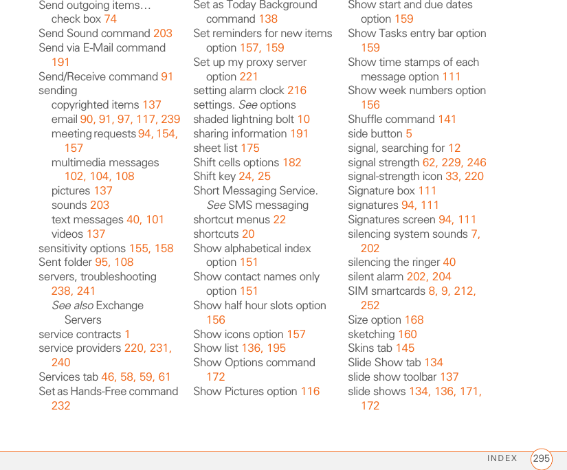 INDEX 295Send outgoing items… check box 74Send Sound command 203Send via E-Mail command 191Send/Receive command 91sendingcopyrighted items 137email 90, 91, 97, 117, 239meeting requests 94, 154, 157multimedia messages 102, 104, 108pictures 137sounds 203text messages 40, 101videos 137sensitivity options 155, 158Sent folder 95, 108servers, troubleshooting 238, 241See also Exchange Serversservice contracts 1service providers 220, 231, 240Services tab 46, 58, 59, 61Set as Hands-Free command 232Set as Today Background command 138Set reminders for new items option 157, 159Set up my proxy server option 221setting alarm clock 216settings. See optionsshaded lightning bolt 10sharing information 191sheet list 175Shift cells options 182Shift key 24, 25Short Messaging Service. See SMS messagingshortcut menus 22shortcuts 20Show alphabetical index option 151Show contact names only option 151Show half hour slots option 156Show icons option 157Show list 136, 195Show Options command 172Show Pictures option 116Show start and due dates option 159Show Tasks entry bar option 159Show time stamps of each message option 111Show week numbers option 156Shuffle command 141side button 5signal, searching for 12signal strength 62, 229, 246signal-strength icon 33, 220Signature box 111signatures 94, 111Signatures screen 94, 111silencing system sounds 7, 202silencing the ringer 40silent alarm 202, 204SIM smartcards 8, 9, 212, 252Size option 168sketching 160Skins tab 145Slide Show tab 134slide show toolbar 137slide shows 134, 136, 171, 172