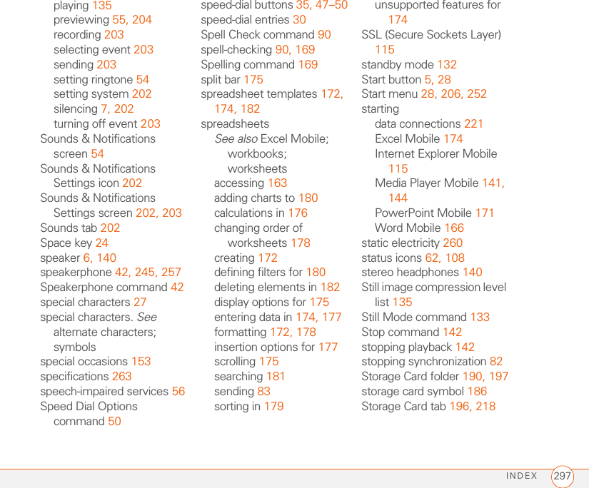 INDEX 297playing 135previewing 55, 204recording 203selecting event 203sending 203setting ringtone 54setting system 202silencing 7, 202turning off event 203Sounds &amp; Notifications screen 54Sounds &amp; Notifications Settings icon 202Sounds &amp; Notifications Settings screen 202, 203Sounds tab 202Space key 24speaker 6, 140speakerphone 42, 245, 257Speakerphone command 42special characters 27special characters. See alternate characters; symbolsspecial occasions 153specifications 263speech-impaired services 56Speed Dial Options command 50speed-dial buttons 35, 47–50speed-dial entries 30Spell Check command 90spell-checking 90, 169Spelling command 169split bar 175spreadsheet templates 172, 174, 182spreadsheetsSee also Excel Mobile; workbooks; worksheetsaccessing 163adding charts to 180calculations in 176changing order of worksheets 178creating 172defining filters for 180deleting elements in 182display options for 175entering data in 174, 177formatting 172, 178insertion options for 177scrolling 175searching 181sending 83sorting in 179unsupported features for 174SSL (Secure Sockets Layer) 115standby mode 132Start button 5, 28Start menu 28, 206, 252startingdata connections 221Excel Mobile 174Internet Explorer Mobile 115Media Player Mobile 141, 144PowerPoint Mobile 171Word Mobile 166static electricity 260status icons 62, 108stereo headphones 140Still image compression level list 135Still Mode command 133Stop command 142stopping playback 142stopping synchronization 82Storage Card folder 190, 197storage card symbol 186Storage Card tab 196, 218