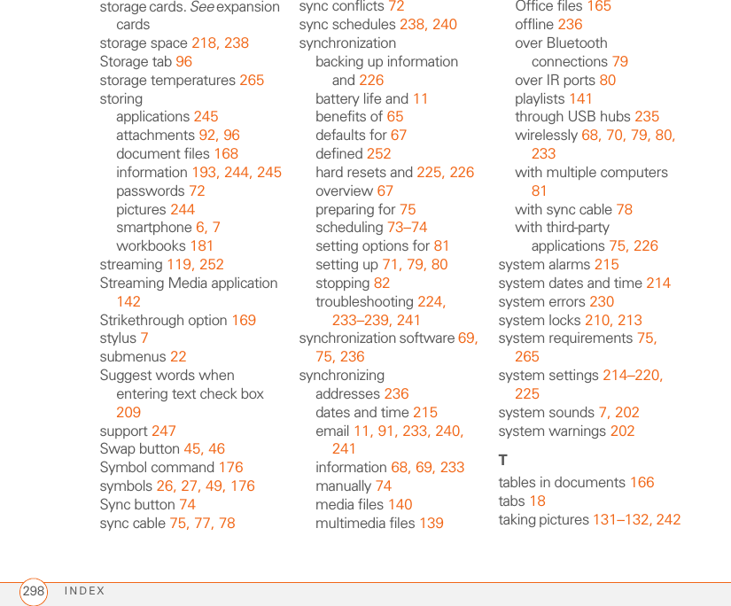 INDEX298storage cards. See expansion cardsstorage space 218, 238Storage tab 96storage temperatures 265storingapplications 245attachments 92, 96document files 168information 193, 244, 245passwords 72pictures 244smartphone 6, 7workbooks 181streaming 119, 252Streaming Media application 142Strikethrough option 169stylus 7submenus 22Suggest words when entering text check box 209support 247Swap button 45, 46Symbol command 176symbols 26, 27, 49, 176Sync button 74sync cable 75, 77, 78sync conflicts 72sync schedules 238, 240synchronizationbacking up information and 226battery life and 11benefits of 65defaults for 67defined 252hard resets and 225, 226overview 67preparing for 75scheduling 73–74setting options for 81setting up 71, 79, 80stopping 82troubleshooting 224, 233–239, 241synchronization software 69, 75, 236synchronizingaddresses 236dates and time 215email 11, 91, 233, 240, 241information 68, 69, 233manually 74media files 140multimedia files 139Office files 165offline 236over Bluetooth connections 79over IR ports 80playlists 141through USB hubs 235wirelessly 68, 70, 79, 80, 233with multiple computers 81with sync cable 78with third-party applications 75, 226system alarms 215system dates and time 214system errors 230system locks 210, 213system requirements 75, 265system settings 214–220, 225system sounds 7, 202system warnings 202Ttables in documents 166tabs 18taking pictures 131–132, 242