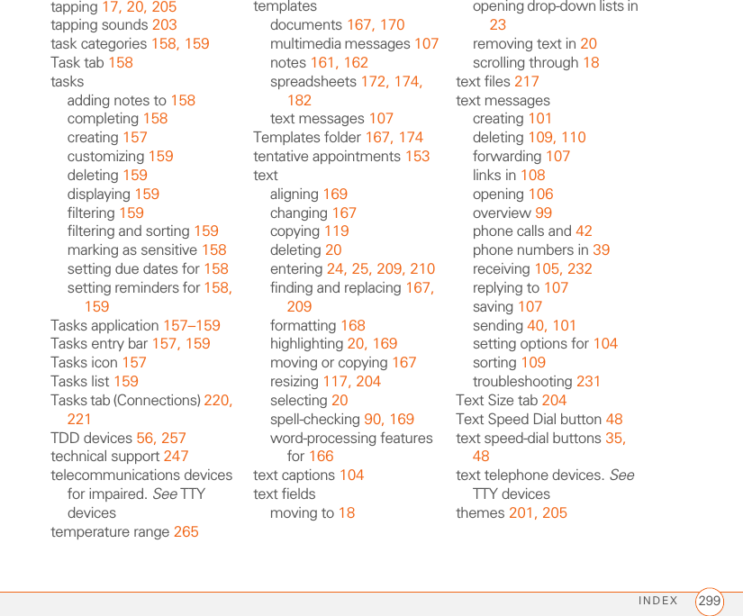 INDEX 299tapping 17, 20, 205tapping sounds 203task categories 158, 159Task tab 158tasksadding notes to 158completing 158creating 157customizing 159deleting 159displaying 159filtering 159filtering and sorting 159marking as sensitive 158setting due dates for 158setting reminders for 158, 159Tasks application 157–159Tasks entry bar 157, 159Tasks icon 157Tasks list 159Tasks tab (Connections) 220, 221TDD devices 56, 257technical support 247telecommunications devices for impaired. See TTY devicestemperature range 265templatesdocuments 167, 170multimedia messages 107notes 161, 162spreadsheets 172, 174, 182text messages 107Templates folder 167, 174tentative appointments 153textaligning 169changing 167copying 119deleting 20entering 24, 25, 209, 210finding and replacing 167, 209formatting 168highlighting 20, 169moving or copying 167resizing 117, 204selecting 20spell-checking 90, 169word-processing features for 166text captions 104text fieldsmoving to 18opening drop-down lists in 23removing text in 20scrolling through 18text files 217text messagescreating 101deleting 109, 110forwarding 107links in 108opening 106overview 99phone calls and 42phone numbers in 39receiving 105, 232replying to 107saving 107sending 40, 101setting options for 104sorting 109troubleshooting 231Text Size tab 204Text Speed Dial button 48text speed-dial buttons 35, 48text telephone devices. See TTY devicesthemes 201, 205