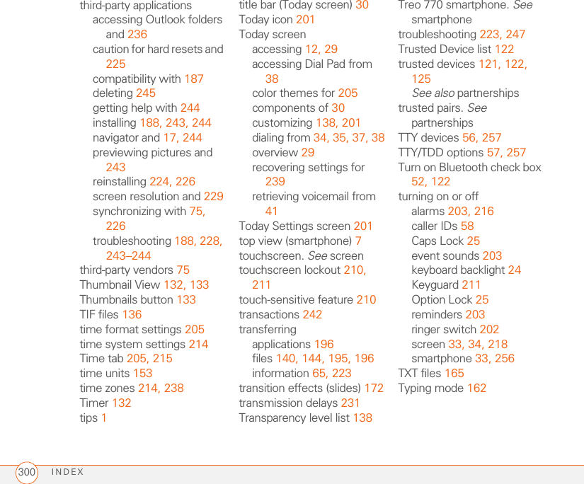 INDEX300third-party applicationsaccessing Outlook folders and 236caution for hard resets and 225compatibility with 187deleting 245getting help with 244installing 188, 243, 244navigator and 17, 244previewing pictures and 243reinstalling 224, 226screen resolution and 229synchronizing with 75, 226troubleshooting 188, 228, 243–244third-party vendors 75Thumbnail View 132, 133Thumbnails button 133TIF files 136time format settings 205time system settings 214Time tab 205, 215time units 153time zones 214, 238Timer 132tips 1title bar (Today screen) 30Today icon 201Today screenaccessing 12, 29accessing Dial Pad from 38color themes for 205components of 30customizing 138, 201dialing from 34, 35, 37, 38overview 29recovering settings for 239retrieving voicemail from 41Today Settings screen 201top view (smartphone) 7touchscreen. See screentouchscreen lockout 210, 211touch-sensitive feature 210transactions 242transferringapplications 196files 140, 144, 195, 196information 65, 223transition effects (slides) 172transmission delays 231Transparency level list 138Treo 770 smartphone. See smartphonetroubleshooting 223, 247Trusted Device list 122trusted devices 121, 122, 125See also partnershipstrusted pairs. See partnershipsTTY devices 56, 257TTY/TDD options 57, 257Turn on Bluetooth check box 52, 122turning on or offalarms 203, 216caller IDs 58Caps Lock 25event sounds 203keyboard backlight 24Keyguard 211Option Lock 25reminders 203ringer switch 202screen 33, 34, 218smartphone 33, 256TXT files 165Typing mode 162